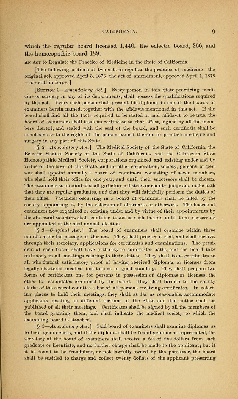 which the regular board licensed 1,440, the eclectic board, 266, and the homoeopathic board 189. An Act to Regulate the Practice of Medicine in the State of California. [The following sections of two acts to regulate the practice of medicine—the original act, approved April 3, 1876; the act of amendment, approved April 1, 1878 —are still in force.] [Section 1—Amendatory Act.] Every person in this State practicing medi- cine or surgery in any of its departments, shall possess the qualifications required by this act. Every such person shall present his diploma to one of the boards of examiners herein named, together with the affidavit mentioned in this act. If the board shall find all the facts required to be stated in said affidavit to be true, the board of examiners shall issue its certificate to that effect, signed by all the mem- bers thereof, and sealed with the seal of the board, and such certificate shall be conclusive as to the rights of the person named therein, to practice medicine and surgery in any part of this State. [§ 2—Amendatory Act] The Medical Society of the State of California, the Eclectic Medical Society of the State of California, and the California State Homoeopathic Medical Society, corporations organized and existing under and by virtue of the laws of this State, and no other corporation, society, persons or per- son, shall appoint annually a board of examiners, consisting of seven members, who shall hold their office for one year, and until their successors shall be chosen. The examiners so appointed shall go before a district or county judge and make oath that they are regular graduates, and that they will faithfully perform the duties of their office. Vacancies occurring in a board of examiners shall be filled by the society appointing it, by the selection of alternates or otherwise. The boards of examiners now organized or existing under and by virtue of their appointments by the aforesaid societies, shall continue to act as such boards until their successors are appointed at the next annual election. [§ 3—Original Act.] The board of examiners shall organize within three months after the passage of this act. They shall procure a seal, and shall receive, through their secretary, applications for certificates and examinations. The presi- dent of each board shall have authority to administer oaths, and the board take testimony in all meetings relating to their duties. They shall issue certificates to all who furnish satisfactory proof of having received diplomas or licenses from legally chartered medical institutions in good standing. They shall prepare two forms of certificates, one for persons in possession of diplomas or licenses, the other for candidates examined by the board. They shall furnish to the county clerks of the several counties a list of all persons receiving certificates. In select- ing places to hold their meetings, they shall, as far as reasonable, accommodate applicants residing in different sections of the State, and due notice shall be published of all their meetings. Certificates shall be signed by all the members of the board granting them, and shall indicate the medical society to which the examining board is attached. [§ 3—Amendatory Act.] Said board of examiners shall examine diplomas as to their genuineness, and if the diploma shall be found genuine as represented, the secretary of the board of examiners shall receive a fee of five dollars from each graduate or licentiate, and no further charge shall be made to the applicant; but if it be found to be fraudulent, or not lawfully owned by the possessor, the board shall be entitled to charge and collect twenty dollars of the applicant presenting