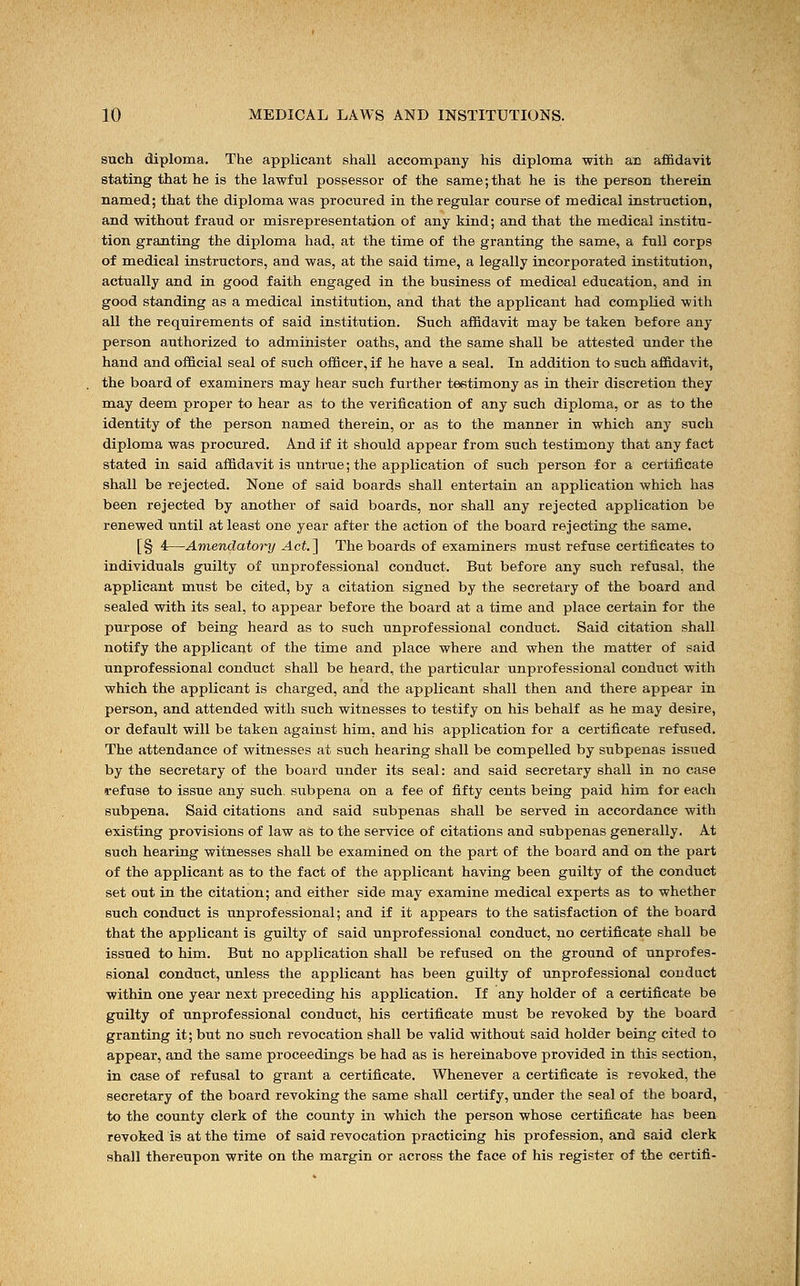 such diploma. The applicant shall accompany his diploma with an affidavit stating that he is the lawful possessor of the same; that he is the person therein named; that the diploma was procured in the regular course of medical instruction, and without fraud or misrepresentation of any kind; and that the medical institu- tion granting the diploma had, at the time of the granting the same, a full corps of medical instructors, and was, at the said time, a legally incorporated institution, actually and in good faith engaged in the business of medical education, and in good standing as a medical institution, and that the applicant had complied with all the requirements of said institution. Such affidavit may be taken before any person authorized to administer oaths, and the same shall be attested under the hand and official seal of such officer, if he have a seal. In addition to such affidavit, the board of examiners may hear such further testimony as in their discretion they may deem proper to hear as to the verification of any such diploma, or as to the identity of the person named therein, or as to the manner in which any such diploma was procured. And if it should appear from such testimony that any fact stated in said affidavit is untrue; the application of such person for a certificate shall be rejected. None of said boards shall entertain an application which has been rejected by another of said boards, nor shall any rejected application be renewed until at least one year after the action of the board rejecting the same. [§ 4—Amendatory Act.] The boards of examiners must refuse certificates to individuals guilty of unprofessional conduct. But before any such refusal, the applicant must be cited, by a citation signed by the secretary of the board and sealed with its seal, to appear before the board at a time and place certain for the purpose of being heard as to such unprofessional conduct. Said citation shall notify the applicant of the time and place where and when the matter of said unprofessional conduct shall be heard, the particular unprofessional conduct with which the applicant is charged, and the applicant shall then and there appear in person, and attended with such witnesses to testify on his behalf as he may desire, or default will be taken against him, and his application for a certificate refused. The attendance of witnesses at such hearing shall be compelled by subpenas issued by the secretary of the board under its seal: and said secretary shall in no case refuse to issue any such, subpena on a fee of fifty cents being paid him for each subpena. Said citations and said subpenas shall be served in accordance with existing provisions of law as to the service of citations and subpenas generally. At such hearing witnesses shall be examined on the part of the board and on the part of the applicant as to the fact of the applicant having been guilty of the conduct set out in the citation; and either side may examine medical experts as to whether such conduct is unprofessional; and if it appears to the satisfaction of the board that the applicant is guilty of said unprofessional conduct, no certificate shall be issued to him. But no application shall be refused on the ground of unprofes- sional conduct, unless the applicant has been guilty of unprofessional conduct within one year next preceding his application. If any holder of a certificate be guilty of unprofessional conduct, his certificate must be revoked by the board granting it; but no such revocation shall be valid without said holder being cited to appear, and the same proceedings be had as is hereinabove provided in this section, in case of refusal to grant a certificate. Whenever a certificate is revoked, the secretary of the board revoking the same shall certify, under the seal of the board, to the county clerk of the county in which the person whose certificate has been revoked is at the time of said revocation practicing his profession, and said clerk shall thereupon write on the margin or across the face of his register of the certifi-