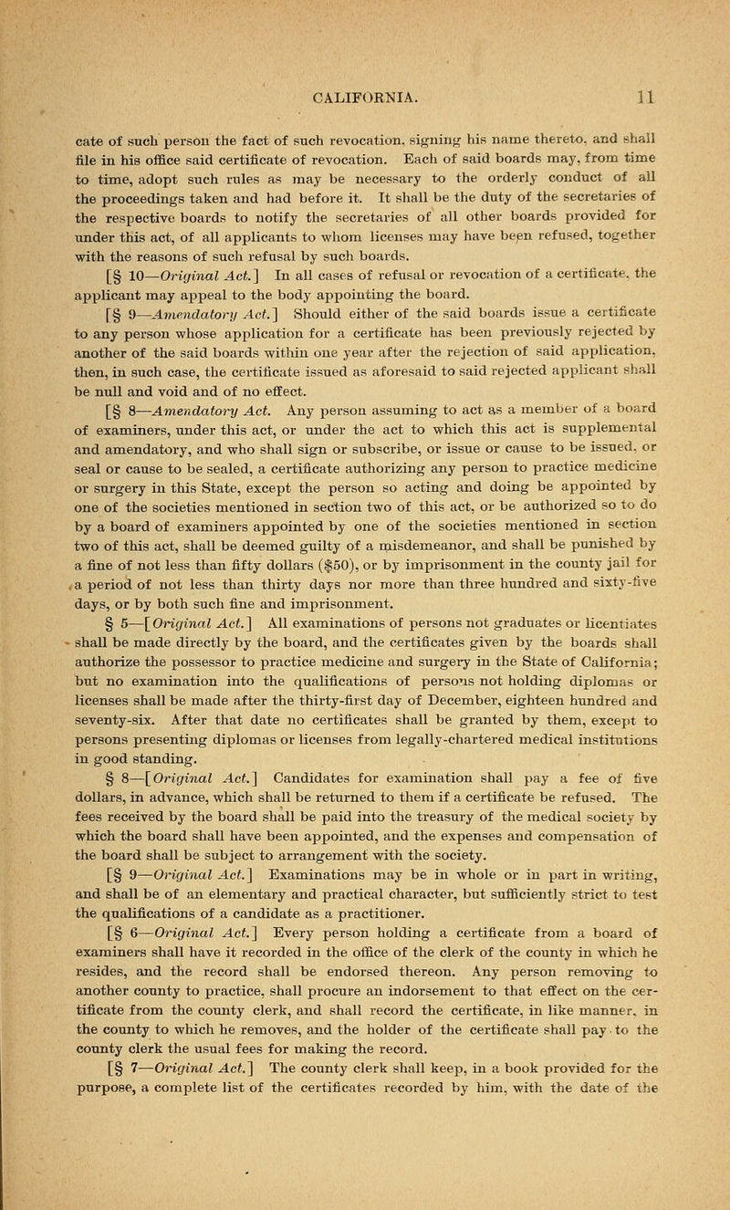 cate of such person the fact of such revocation, signing his name thereto, and shall file in his office said certificate of revocation. Each of said boards may, from time to time, adopt such rules as may be necessary to the orderly conduct of all the proceedings taken and had before it. It shall be the duty of the secretaries of the respective boards to notify the secretaries of all other boards provided for under this act, of all applicants to whom licenses may have been refused, together with the reasons of such refusal by such boards. [§ 10—Original Act] In all cases of refusal or revocation of a certificate, the applicant may appeal to the body appointing the board. [§ 9—Amendatory Act.] Should either of the said boards issue a certificate to any person whose application for a certificate has been previously rejected by another of the said boards within one year after the rejection of said application, then, in such case, the certificate issued as aforesaid to said rejected applicant shall be null and void and of no effect. [§ 8—Amendatory Act. Any person assuming to act as a member of a board of examiners, under this act, or under the act to which this act is supplemental and amendatory, and who shall sign or subscribe, or issue or cause to be issued, or seal or cause to be sealed, a certificate authorizing any person to practice medicine or surgery in this State, except the person so acting and doing be appointed by one of the societies mentioned in section two of this act, or be authorized so to do by a board of examiners appointed by one of the societies mentioned in section two of this act, shall be deemed guilty of a misdemeanor, and shall be punished by a fine of not less than fifty dollars ($50), or by imprisonment in the county jail for . a period of not less than thirty days nor more than three hundred and sixty-five days, or by both such fine and imprisonment. § 5—[Original Act.] All examinations of persons not graduates or licentiates shall be made directly by the board, and the certificates given by the boards shall authorize the possessor to practice medicine and surgery in the State of California; but no examination into the qualifications of persons not holding diplomas or licenses shall be made after the thirty-first day of December, eighteen hundred and seventy-six. After that date no certificates shall be granted by them, except to persons presenting diplomas or licenses from legally-chartered medical institutions in good standing. § 8—[Original Act.] Candidates for examination shall pay a fee of five dollars, in advance, which shall be returned to them if a certificate be refused. The fees received by the board shall be paid into the treasury of the medical society by which the board shall have been appointed, and the expenses and compensation of the board shall be subject to arrangement with the society. [§ 9—Original Act.] Examinations may be in whole or in part in writing, and shall be of an elementary and practical character, but sufficiently strict to test the qualifications of a candidate as a practitioner. [§ 6—Original Act.] Every person holding a certificate from a board of examiners shall have it recorded in the office of the clerk of the county in which he resides, and the record shall be endorsed thereon. Any person removing to another county to practice, shall procure an indorsement to that effect on the cer- tificate from the county clerk, and shall record the certificate, in like manner, in the county to which he removes, and the holder of the certificate shall pay ■ to the county clerk the usual fees for making the record. [§ 7—Original Act] The county clerk shall keep, in a book provided for the purpose, a complete list of the certificates recorded by him, with the date of the