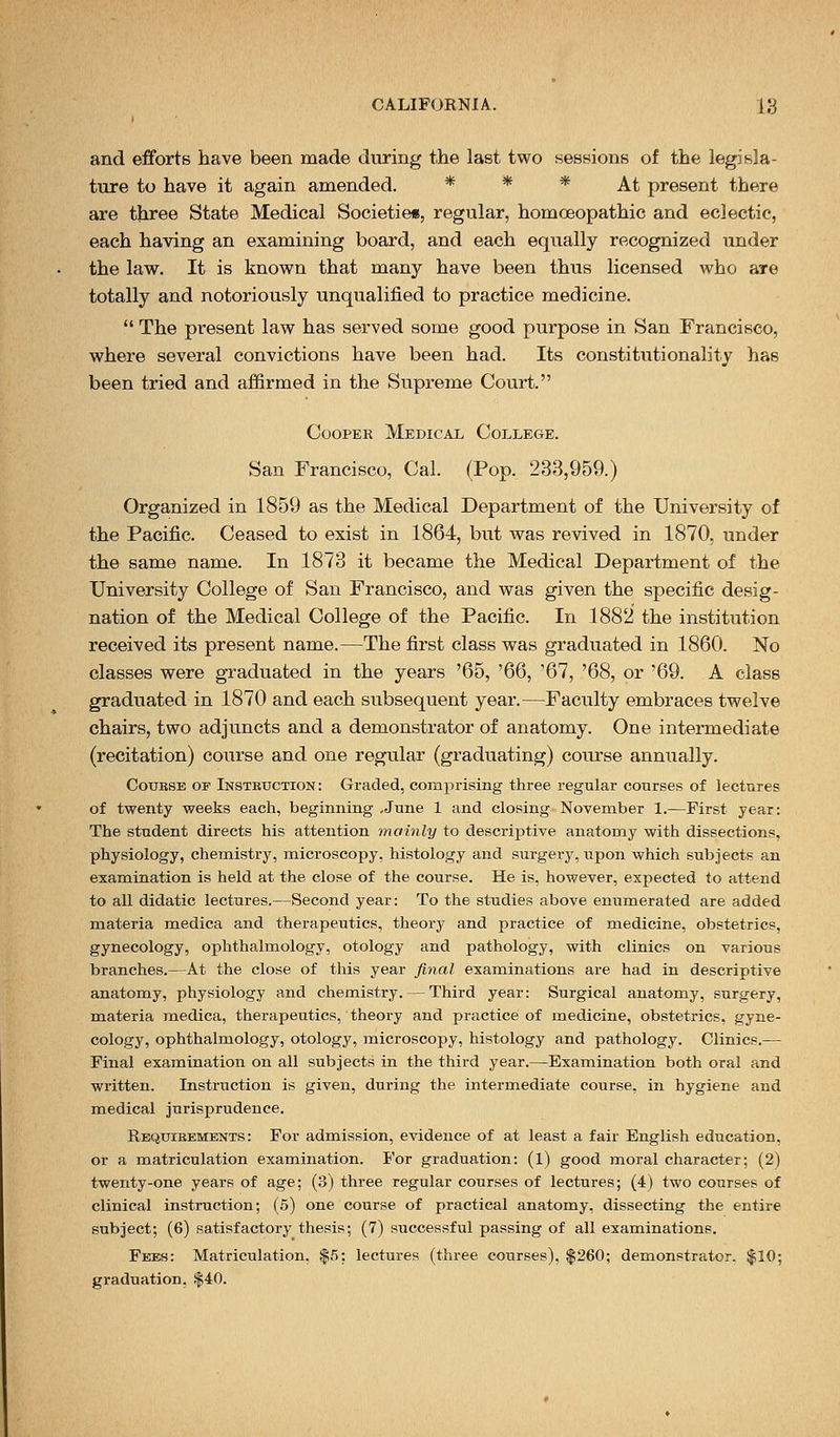 and efforts have been made during the last two sessions of the legisla- ture to have it again amended. * * * At present there are three State Medical Societies, regular, homoeopathic and eclectic, each having an examining board, and each equally recognized under the law. It is known that many have been thus licensed who are totally and notoriously unqualified to practice medicine.  The present law has served some good purpose in San Francisco, where several convictions have been had. Its constitutionality has been tried and affirmed in the Supreme Court. Cooper Medical College. San Francisco, Cal. (Pop. 233,959.) Organized in 1859 as the Medical Department of the Univei'sity of the Pacific. Ceased to exist in 1864, but was revived in 1870, under the same name. In 1873 it became the Medical Department of the University College of San Francisco, and was given the specific desig- nation of the Medical College of the Pacific. In 1882 the institution received its present name.—The first class was graduated in 1860. No classes were graduated in the years '65, '66, '67, '68, or '69. A class graduated in 1870 and each subsequent year.—Faculty embraces twelve chairs, two adjuncts and a demonstrator of anatomy. One intermediate (recitation) course and one regular (graduating) course annually. Couese op Instbuction: Graded, comprising three regular courses of lectures of twenty weeks each, beginning ,June 1 and closing November 1.—First year: The student directs his attention mainly to descriptive anatomy with dissections, physiology, chemistry, microscopy, histology and surgery, upon which subjects an examination is held at the close of the course. He is, however, expected to attend to all didatic lectures.—Second year: To the studies above enumerated are added materia medica and therapeutics, theory and practice of medicine, obstetrics, gynecology, ophthalmology, otology and pathology, with clinics on various branches.—At the close of this year final examinations are had in descriptive anatomy, physiology and chemistry. — Third year: Surgical anatomy, surgery, materia medica, therapeutics, theory and practice of medicine, obstetrics, gyne- cology, ophthalmology, otology, microscopy, histology and pathology. Clinics.— Final examination on all subjects in the third year.—Examination both oral and written. Instruction is given, during the intermediate course, in hygiene and medical jurisprudence. Requieements : For admission, evidence of at least a fair English education, or a matriculation examination. For graduation: (1) good moral character; (2) twenty-one years of age; (3) three regular courses of lectures; (4) two courses of clinical instruction; (5) one course of practical anatomy, dissecting the entire subject; (6) satisfactory thesis; (7) successful passing of all examinations. Fees: Matriculation. $5: lectures (three courses), $260; demonstrator. $10; graduation, $40.