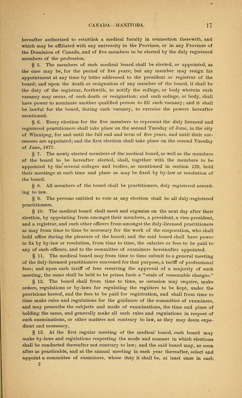 hereafter authorized to establish a medical faculty in connection therewith, and which may be affiliated with any university in the Province, or in any Province of the Dominion of Canada, and of five members to be elected by the duly registered members of the profession. § 5. The members of such medical board shall be elected, or appointed, as the case may be, for the period of five years; but any member may resign his appointment at any time by letter addressed to the president or registrar of the board; and upon the death or resignation of any member of the board, it shall be the duty of the registrar, forthwith, to notify the college, or body wherein such vacancy may occur, of such death or resignation; and such college, or body, shall have power to nominate another qualified person to fill such vacancy; and it shall be lawful for the board, during such vacancy, to exercise the powers hereafter mentioned. § 6. Every election for the five members to represent the duly licensed and registered practitioners shall take place on the second Tuesday of June, in the city of Winnipeg, for and until the full end and term of five years, and until their suc- cessors are appointed; and the first election shall take place on the second Tuesday of June, 1877. § 7. The newly-elected members of the medical board, as well as the members of the board to be hereafter elected, shall, together with the members to be appointed by the several colleges and bodies, as mentioned in section 129, hold their meetings at such time and place as may be fixed by by-law or resolution of the board. § 8. All members of the board shall be practitioners, duly registered accord- ing to law. § 9. The persons entitled to vote at any election shall be all duly-registered practitioners. § 10. The medical board shall meet and organize on the next day after their election, by appointing from amongst their members, a president, a vice-president, and a registrar, and such other officers from amongst the duly-licensed practitioners as may from time to time be necessary for the work of the corporation, who shall hold office during the pleasure of the board; and the said board shall have power to fix by by-law or resolution, from time to time, the salaries or fees to be paid to any of such officers, and to the committee of examiners hereinafter appointed. § 11. The medical board may from time to time submit to a general meeting of the duly-licensed practitioners convened for that purpose, a tariff of professional fees; and upon such tariff of fees receiving the approval of a majority of such meeting, the same shall be held to be prima facie a  scale of reasonable charges. § 12. The board shall from time to time, as occasion may require, make orders, regulations or by-laws for regulating the registers to be kept, under the provisions hereof, and the fees to be paid for registration, and shall from time to time make rules and regulations for the guidance of the committee of examiners, and may prescribe the subjects and mode of examinations, the time and place of holding the same, and generally make all such rules and regulations in respect of such examinations, or other matters not contrary to law, as they may deem expe- dient and necessary. § 13. At the first regular meeting of the medical board, such board may make by-laws and regulations respecting the mode and manner in which elections shall be conducted thereafter not contrary to law; and the said board may, as soon after as practicable, and at the annual meeting in each year thereafter, select and appoint a committee of examiners, whose duty it shall be, at least once in each 2