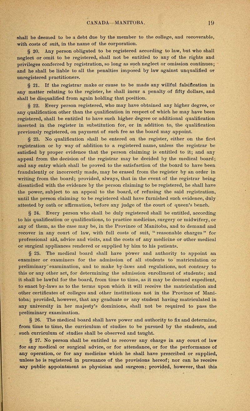 shall be deemed to be a debt due by the member to the college, and recoverable, with costs of suit, in the name of the corporation. § 20. Any person obligated to be registered according to law, but who shall neglect or omit to be registered, shall not be entitled to any of the rights and privileges conferred by registration, so long as such neglect or omission continues; and he shall be liable to all the penalties imposed by law against unqualified or unregistered practitioners. § 21. If the registrar make or cause to be made any willful falsification in any matter relating to the register, he shall incur a penalty of fifty dollars, and shall be disqualified from again holding that position. § 22. Every person registered, who may have obtained any higher degree, or any qualification other than the qualification in respect of which he may have been registered, shall be entitled to have such higher degree or additional qualification inserted in the register in substitution for, or in addition to, the qualification previously registered, on payment of such fee as the board may appoint. § 23. No qualification shall be entered on the register, either on the first registration or by way of addition to a registered name, unless the registrar be satisfied by proper evidence that the person claiming is entitled to it; and any appeal from the decision of the registrar may be decided by the medical board; and any entry which shall be proved to the satisfaction of the board to have been fraudulently or incorrectly made, may be erased from the register by an order in writing from the board; provided, always, that in the event of the registrar being dissatisfied with the evidence by the person claiming to be registered, he shall have the power, subject to an appeal to the board, of refusing the said registration, until the person claiming to be registered shall have furnished such evidence, duly attested by oath or affirmation, before any judge of the court of queen's bench. § 24. Every person who shall be duly registered shall be entitled, according to his qualification or qualifications, to practice medicine, surgery or midwifery, or any of them, as the case may be, in the Province of Manitoba, and to demand and recover in any court of law, with full costs of suit,  reasonable charges for professional aid, advice and visits, and the costs of any medicine or other medical or surgical appliances rendered or supplied by him to his patients. § 25. The medical board shall have power and authority to appoint an examiner or examiners for the admission of all students to matriculation or preliminary examination, and to make by-laws and regulations, not contrary to this or any other act, for determining the admission enrollment of students; and it shall be lawful for the board, from time to time, as it may be deemed expedient, to enact by-laws as to the terms upon which it will receive the matriculation and other certificates of colleges and other institutions not in the Province of Mani- toba; provided, however, that any graduate or any student having matriculated in any university in her majesty's dominions, shall not be required to pass the preliminary examination. § 26. The medical board shall have power and authority to fix and determine, from time to time, the curriculum of studies to be pursued by the students, and such curriculum of studies shall be observed and taught. § 27. No person shall be entitled to recover any charge in any court of law for any medical or surgical advice, or for attendance, or for the performance of any operation, or for any medicine which he shall have prescribed or supplied, unless he is registered in pursuance of the provisions hereof; nor can he receive any public; appointment as physician and surgeon; provided, however, that this