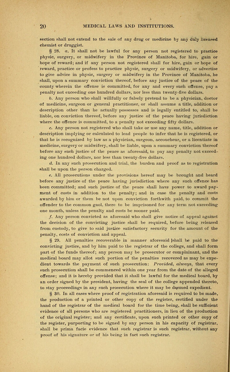 section shall not extend to the sale of any drug or medicine by any drily licensed chemist or druggist. § 28. a. It shall not be lawful for any person not registered to practice physic, surgery, or midwifery in the Province of Manitoba, for hire, gain or hope of reward; and if any person not registered shall for hire, gain or hope of reward, practice or profess to practice physic, surgery or midwifery, or advertise to give advice in physic, surgery or midwifery in the Province of Manitoba, he shall, upon a summary conviction thereof, before any justice of the peace of the county wherein the offense is committed, for any and every such offense, pay a penalty not exceeding one hundred dollars, nor less than twenty-five dollars. b. Any person who shall willfully or falsely pretend to be a physician, doctor of medicine, surgeon or general practitioner, or shall assume a title, addition or description other than he actually possesses and is legally entitled to, shall be liable, on conviction thereof, before any justice of the peace having jurisdiction where the offence is committed, to a penalty not exceeding fifty dollars. c. Any person not registered who shall take or use any name, title, addition or description implying or calculated to lead people to infer that he is registered, or that he is recognized by law as a physician, surgeon, accoucheur, or a licentiate in medicine, surgery or midwifery, shall be liable, upon a summary conviction thereof before any such justice of the peace as aforesaid, to pay any penalty not exceed- ing one hundred dollars, nor less than twenty-five dollars. d. In any such prosecution and trial, the burden and proof as to registration shall be upon the person charged. e. All prosecutions under the provisions hereof may be brought and heard before any justice of the peace having jurisdiction where any such offence has been committed; and such justice of the peace shall have power to award pay- ment of costs in addition to the penalty; and in case the penalty and costs awarded by him or them be not upon conviction forthwith paid, to commit the offender to the common gaol, there to be imprisoned for any term not exceeding one month, unless the penalty and costs be sooner paid. /. Any person convicted as aforesaid who shall give notice of appeal against the decision of the convicting justice shall be required, before being released from custody, to give to said justice satisfactory security for the amount of the penalty, costs of conviction and appeal. § 29. All penalties recoverable in manner aforesaid |shall be paid to the convicting justice, and by him paid to the registrar of the college, and shall form part of the funds thereof; any person may be prosecutor or complainant, and the medical board may allot such portion of the penalties recovered as may be expe- dient towards the payment of such prosecution: Provided, always, that every such prosecution shall be commenced within one year from the date of the alleged offense; and it is hereby provided that it shall be lawful for the medical board, by an order signed by the president, having the seal of the college appended thereto, to stay proceedings in any such prosecution where it may be deemed expedient, § 30. In all cases where proof of registration aforesaid is required to be made, the production of a printed or other copy of the register, certified under the hand of the registrar of the medical board for the time being, shall be sufficient evidence of all persons who are registered practitioners, in lieu of the production of the original register; and any certificate, upon such printed or other copy of the register, purporting to be signed by any person in his capacity of registrar, shall be prima facie evidence that such registrar is such registrar, without any proof of his signature or of his being in fact such registrar.
