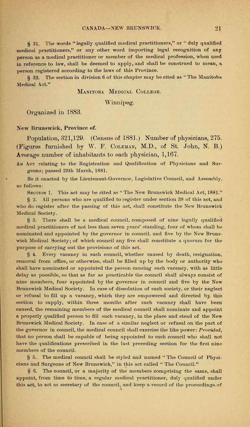 § 31. The words  legally qualified medical practitioners, or  duly qualified medical practitioners, or any other word importing legal recognition of any person as a medical practitioner or member of the medical profession, when used in reference to law, shall be deemed to apply, and shall be construed to mean, a person registered according to the laws of this Province. § 32. The section in division 6 of this chapter may be cited as  The Manitoba Medical Act. Manitoba Medical College. Winnipeg. Organized in 1883. New Brunswick, Province of. Population, 321,129. (Census of 1881.) Number of physicians, 275. (Figures furnished by W. F. Coleman, M.D., of St. John, N. B.) Average number of inhabitants to each physician, 1,167. An Act relating to the Registration and Qualification of Physicians and Sur- geons; passed 25th March, 1881. Be it enacted by the Lieutenant-Governor, Legislative Council, and Assembly. as follows: Section 1. This act may be cited as The New Brunswick Medical Act, 1881. § 2. All persons who are qualified to register under section 38 of this act, and who do register after the passing of this act, shall constitute the New Brunswick Medical Society. § 3. There shall be a medical council, composed of nine legally qualified medical practitioners of not less than seven years' standing, four of whom shall be nominated and appointed by the governor in council, and five by the New Bruns- wick Medical Society; of which council any five shall constitute a quorum for the purpose of carrying out the provisions of this act. § 4. Every vacancy in such council, whether caused by death, resignation, removal from office, or otherwise, shall be filled up by the body or authority who shall have nominated or appointed the person causing such vacancy, with as little delay as possible, so that as far as practicable the council shall always consist of nine members, four appointed by the governor in council and five by the New Brunswick Medical Society. In case of dissolution of such society, or their neglect or refusal to fill up a vacancy, which they are empowered and directed by this section to supply, within three months after such vacancy shall have been caused, the remaining members of the medical council shall nominate and appoint a properly qualified person to fill such vacancy, in the place and stead of the New Brunswick Medical Society. In case of a similar neglect or refusal on the part of the governor in council, the medical council shall exercise the like power: Provided, that no person shall be capable of being appointed to such council who shall not have the qualifications prescribed in the last preceding section for the first nine members of the council. § 5. The medical council shall be styled and named  The Council of Physi- cians and Surgeons of New Brunswick, in this act called  The Council. § 6. The council, or a majority of the members comprising the same, shall appoint, from time to time, a regular medical practitioner, duly qualified under this act, to act as secretary of the council, and keep a record of the proceedings of
