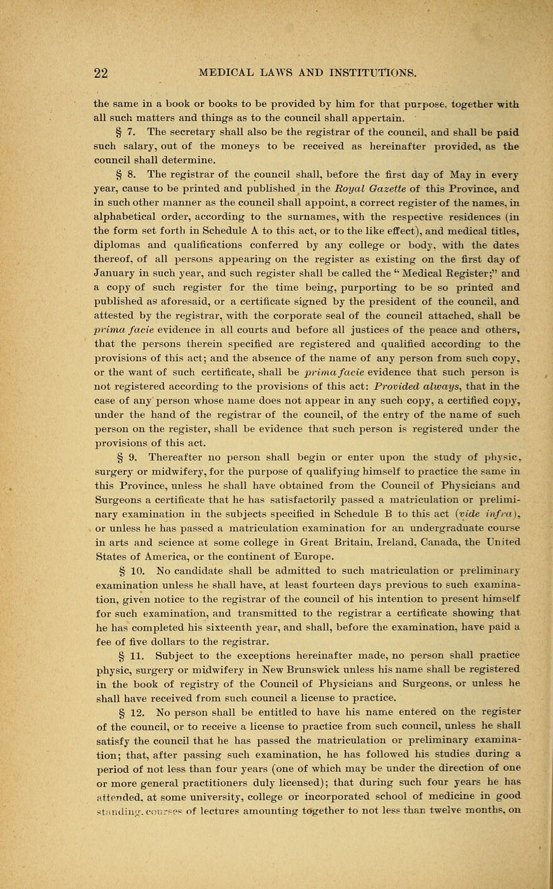 the same in a book or books to be provided by him for that purpose, together with all such matters and things as to the council shall appertain. § 7. The secretary shall also be the registrar of the council, and shall be paid such salary, out of the moneys to be received as hereinafter provided, as the council shall determine. § 8. The registrar of the council shall, before the first day of May in every year, cause to be printed and published in the Royal Gazette of this Province, and in such other manner as the council shall appoint, a correct register of the names, in alphabetical order, according to the surnames, with the respective residences (in the form set forth in Schedule A to this act, or to the like effect), and medical titles, diplomas and qualifications conferred by any college or body, with the dates thereof, of all persons appearing on the register as existing on the first day of January in such year, and such register shall be called the Medical Register; and a copy of such register for the time being, purporting to be so printed and published as aforesaid, or a certificate signed by the president of the council, and attested by the registrar, with the corporate seal of the council attached, shall be prima facie evidence in all courts and before all justices of the peace and others, that the persons therein specified are registered and qualified according to the provisions of this act; and the absence of the name of any person from such copy, or the want of such certificate, shall be prima facie evidence that such person is not registered according to the provisions of this act: Provided always, that in the case of any person whose name does not appear in any such copy, a certified copy, under the hand of the registrar of the council, of the entry of the name of such person on the register, shall be evidence that such person is registered under the provisions of this act. § 9. Thereafter no person shall begin or enter upon the study of physic, surgery or midwifery, for the purpose of qualifying himself to practice the same in this Province, unless he shall have obtained from the Council of Physicians and Surgeons a certificate that he has satisfactorily passed a matriculation or prelimi- nary examination in the subjects specified in Schedule B to this act (vide infra), or unless he has passed a matriculation examination for an undergraduate course in arts and science at some college in Great Britain, Ireland, Canada, the United States of America, or the continent of Europe. § 10. No candidate shall be admitted to such matriculation or preliminary examination unless he shall have, at least fourteen days previous to such examina- tion, given notice to the registrar of the council of his intention to present himself for such examination, and transmitted to the registrar a certificate showing that he has completed his sixteenth year, and shall, before the examination, have paid a fee of five dollars to the registrar. § 11. Subject to the exceptions hereinafter made, no person shall practice physic, surgery or midwifery in New Brunswick unless his name shall be registered in the book of registry of the Council of Physicians and Surgeons, or unless he shall have received from such council a license to practice. § 12. No person shall be entitled to have his name entered on the register of the council, or to receive a license to practice from such council, unless he shall satisfy the council that he has passed the matriculation or preliminary examina- tion; that, after passing such examination, he has followed his studies during a period of not less than four years (one of which may be under the direction of one or more general practitioners duly licensed); that during such four years he has attended, at some university, college or incorporated school of medicine in good standing, course? of lectures amounting together to not less than twelve months, on