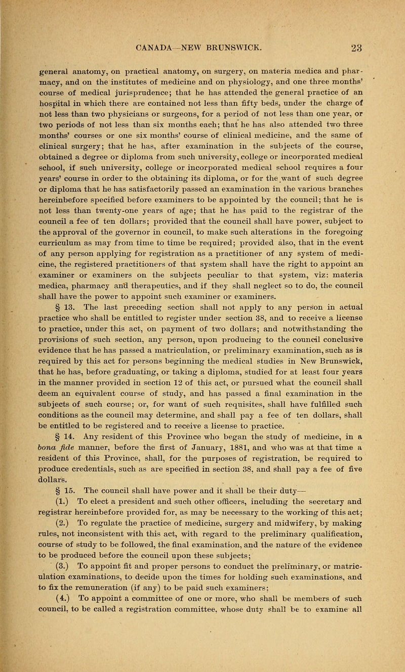 general anatomy, on practical anatomy, on surgery, on materia medica and phar- macy, and on the institutes of medicine and on physiology, and one three months' course of medical jurisprudence; that he has attended the general practice of an hospital in which there are contained not less than fifty beds, under the charge of not less than two physicians or surgeons, for a period of not less than one year, or two periods of not less than six months each; that he has also attended two three months' courses or one six months' course of clinical medicine, and the same of clinical surgery; that he has, after examination in the subjects of the course, obtained a degree or diploma from such university, college or incorporated medical school, if such university, college or incorporated medical school requires a four years' course in order to the obtaining its diploma, or for the want of such degree or diploma that he has satisfactorily passed an examination in the various branches hereinbefore specified before examiners to be appointed by the council; that he is not less than twenty-one years of age; that he has paid to the registrar of the council a fee of ten dollars; provided that the council shall have power, subject to the approval of the governor in council, to make such alterations in the foregoing curriculum as may from time to time be required; provided also, that in the event of any person applying for registration as a practitioner of any system of medi- cine, the registered practitioners of that system shall have the right to appoint an examiner or examiners on the subjects peculiar to that system, viz: materia medica, pharmacy and therapeutics, and if they shall neglect so to do, the council shall have the power to appoint such examiner or examiners. § 13. The last preceding section shall not apply to any person in actual practice who shall be entitled to register under section 38, and to receive a license to practice, under this act, on payment of two dollars; and notwithstanding the provisions of such section, any person, upon producing to the council conclusive evidence that he has passed a matriculation, or preliminary examination, such as is required by this act for persons beginning the medical studies in New Brunswick, that he has, before graduating, or taking a diploma, studied for at least four years in the manner provided in section 12 of this act, or pursued what the council shall deem an equivalent course of study, and has passed a final examination in the subjects of such course; or, for want of such requisites, shall have fulfilled such conditions as the council may determine, and shall pay a fee of ten dollars, shall be entitled to be registered and to receive a license to practice. § 14. Any resident of this Province who began the study of medicine, in a bona fide manner, before the first of January, 1881, and who was at that time a resident of this Province, shall, for the purposes of registration, be required to produce credentials, such as are specified in section 38, and shall pay a fee of five dollars. § 15. The council shall have power and it shall be their duty— (1.) To elect a president and such other officers, including the secretary and registrar hereinbefore provided for, as may be necessary to the working of this act; (2.) To regulate the practice of medicine, surgery and midwifery, by making rules, not inconsistent with this act, with regard to the preliminary qualification, course of study to be followed, the final examination, and the nature of the evidence to be produced before the council upon these subjects; (3.) To appoint fit and proper persons to conduct the preliminary, or matric- ulation examinations, to decide upon the times for holding such examinations, and to fix the remuneration (if any) to be paid such examiners; (4.) To appoint a committee of one or more, who shall be members of such council, to be called a registration committee, whose duty shall be to examine all