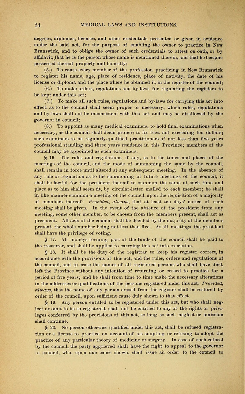 degrees, diplomas, licenses, and other credentials presented or given in evidence under the said act, for the purpose of enabling the owner to practice in New Brunswick, and to oblige the owner of such credentials to attest on oath, or by affidavit, that he is the person whose name is mentioned therein, and that he became possessed thereof properly and honestly; (5.) To cause every member of the profession practicing in New Brunswick to register his name, age, place of residence, place of nativity, the date of his license or diploma and the place where he obtained it, in the register of the council; (6.) To make orders, regulations and by-laws for regulating the registers to be kept under this act; (7.) To make all such rules, regulations and by-laws for carrying this act into effect, as to the council shall seem proper or necessary, which rules, regulations and by-laws shall not be inconsistent with this act, and may be disallowed by the governor in council; (8.) To appoint as many medical examiners, to hold final examinations when necessary, as the council shall deem proper; to fix fees, not exceeding ten dollars; such examiners to be regularly-qualified practitioners of not less than five years professional standing and three years residence in this Province; members of the council may be appointed as such examiners. § 16. The rules and regulations, if any, as to the times and places of the meetings of the council, and the mode of summoning the same by the council, shall remain in force until altered at any subsequent meeting. In the absence of any rule or regulation as to the summoning of future meetings of the council, it shall be lawful for the president thereof to summon the same at such time and place as to him shall seem fit, by circular-letter mailed to each member; he shall in like manner summon a meeting of the council, upon the requisition of a majority of members thereof: Provided, always, that at least ten days' notice of such meeting shall be given. In the event of the absence of the president from any meeting, some other member, to be chosen from the members present, shall act as president. All acts of the council shall be decided by the majority of the members present, the whole number being not less than five. At all meetings the president shall have the privilege of voting. § 17. All moneys forming part of the funds of the council shall be paid to the treasurer, and shall be applied to carrying this act into execution. § 18. It shall be the duty of the registrar to keep his register correct, in accordance with the provisions of this act, and the rules, orders and regulations of the council, and to erase the names of all registered persons who shall have died, left the Province without any intention of returning, or ceased to practice for a period of five years; and he shall from time to time make the necessary alterations in the addresses or qualifications of the persons registered under this act: Provided, always, that the name of any person erased from the register shall be restored by order of the council, upon sufficient cause duly shown to that effect. § 19. Any person entitled to be registered under this act, but who shall neg- lect or omit to be so registered, shall not be entitled to any of the rights or privi- leges conferred by the provisions of this act, so long as such neglect or omission shall continue. § 20. No person otherwise qualified under this act, shall be refused registra- tion or a license to practice on account of his adopting or refusing to adopt the practice of any particular theory of medicine or surgery. In case of such refusal by the council, the party aggrieved shall have the right to appeal to the governor in council, who, upon due cause shown, shall issue ah order to the council to