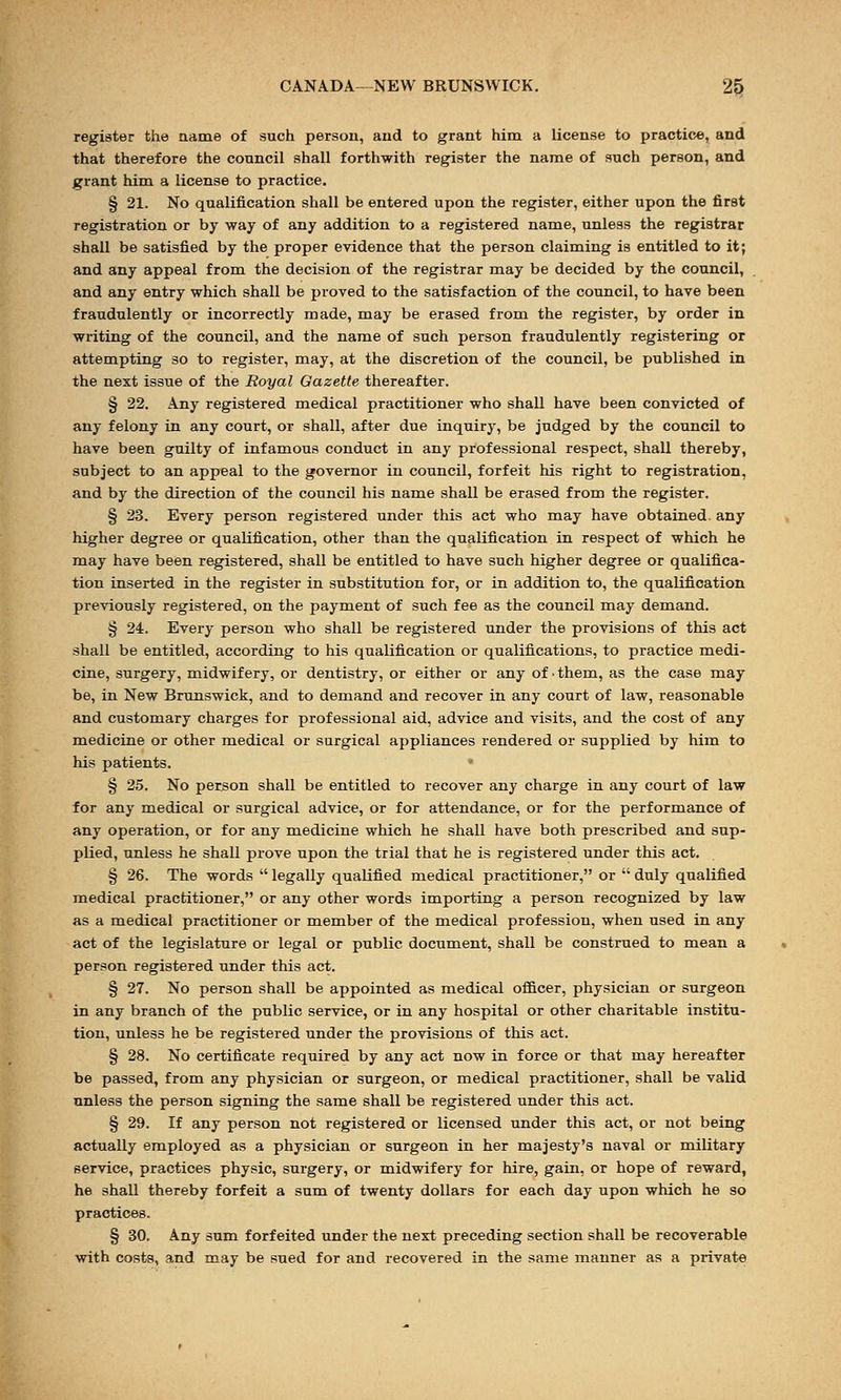 register the name of such person, and to grant him a license to practice, and that therefore the council shall forthwith register the name of such person, and grant him a license to practice. § 21. No qualification shall be entered upon the register, either upon the first registration or by way of any addition to a registered name, unless the registrar shall be satisfied by the proper evidence that the person claiming is entitled to it; and any appeal from the decision of the registrar may be decided by the council, and any entry which shall be proved to the satisfaction of the council, to have been fraudulently or incorrectly made, may be erased from the register, by order in writing of the council, and the name of such person fraudulently registering or attempting so to register, may, at the discretion of the council, be published in the next issue of the Royal Gazette thereafter. § 22. Any registered medical practitioner who shall have been convicted of any felony in any court, or shall, after due inquiry, be judged by the council to have been guilty of infamous conduct in any professional respect, shall thereby, subject to an appeal to the governor in council, forfeit his right to registration, and by the direction of the council his name shall be erased from the register. § 23. Every person registered under this act who may have obtained, any higher degree or qualification, other than the qualification in respect of which he may have been registered, shall be entitled to have such higher degree or qualifica- tion inserted in the register in substitution for, or in addition to, the qualification previously registered, on the payment of such fee as the council may demand. § 24. Every person who shall be registered under the provisions of this act shall be entitled, according to his qualification or qualifications, to practice medi- cine, surgery, midwifery, or dentistry, or either or any of ■ them, as the case may be, in New Brunswick, and to demand and recover in any court of law, reasonable and customary charges for professional aid, advice and visits, and the cost of any medicine or other medical or surgical appliances rendered or supplied by him to his patients. § 25. No person shall be entitled to recover any charge in any court of law for any medical or surgical advice, or for attendance, or for the performance of any operation, or for any medicine which he shall have both prescribed and sup- plied, unless he shall prove upon the trial that he is registered under this act. § 26. The words  legally qualified medical practitioner, or  duly qualified medical practitioner, or any other words importing a person recognized by law as a medical practitioner or member of the medical profession, when used in any act of the legislature or legal or public document, shall be construed to mean a person registered under this act. § 27. No person shall be appointed as medical officer, physician or surgeon in any branch of the public service, or in any hospital or other charitable institu- tion, unless he be registered under the provisions of this act. § 28. No certificate required by any act now in force or that may hereafter be passed, from any physician or surgeon, or medical practitioner, shall be valid unless the person signing the same shall be registered under this act. § 29. If any person not registered or licensed under this act, or not being actually employed as a physician or surgeon in her majesty's naval or military service, practices physic, surgery, or midwifery for hire, gain, or hope of reward, he shall thereby forfeit a sum of twenty dollars for each day upon which he so practices. § 30. Any sum forfeited under the next preceding section shall be recoverable with costs, and may be sued for and recovered in the same manner as a private
