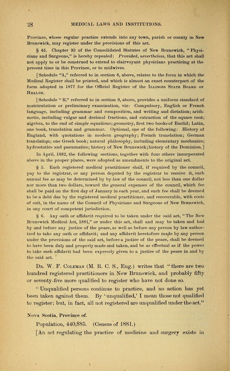 Province, whose regular practice extends into any town, parish or county in New Brunswick, may register under the provisions of this act. § 45. Chapter 93 of the Consolidated Statutes of New Brunswick,  Physi- cians and Surgeons, is hereby repealed: Provided, nevertheless, that this act shall not apply to or be construed to extend to clairvoyant physicians practicing at the present time in this Province, or to midwives. [Schedule A, referred to in section 8, above, relates to the form in which the Medical Register shall be printed, and which is almost an exact counterpart of the form adopted in 1877 for the Official Register of the Illinois State Boabd or Health. [ Schedule  B, referred to in section 9, above, provides a uniform standard of matriculation or preliminary examination, viz: Compulsory, English or French language, including grammar and composition, and writing and dictation; arith- metic, including vulgar and decimal fractions, and extraction of the square root; algebra, to the end of simple equations; geometry, first two books of Euclid; Latin, one book, translation and grammar. Optional, one of the following: History of England, with quotations in modern geography; French translation; German translation; one Greek book; natural philosophy, including elementary mechanics; hydrostatics and pneumatics; history of New Brunswick;history of the Dominion.] In April. 1882, the following sections, together with four others incorporated above in the proper places, were adopted as amendments to the original act. § 5. Each registered medical practitioner shall, if required by the council, pay to the registrar, or any person deputed by the registrar to receive it, such annual fee as may be determined by by-law of the council, not less than one dollar nor more than two dollars, toward the general expenses of the council, which fee shall be paid.on the first day of January in each year, and such fee shall be deemed to be a debt due by the registered medical practitioner, and recoverable, with costs of suit, in the name of the Council of Physicians and Surgeons of New Brunswick, in any court of competent jurisdiction. § 6. Any oath or affidavit required to be taken under the said act,  The New Brunswick Medical Act, 1881, or under this act, shall and may be taken and had by and before any justice of the peace, as well as before any person by law author- ized to take any oath or affidavit; and any affidavit heretofore made by any person under the provisions of the said act, before a justice of the peace, shall be deemed to have been duly and properly made and taken, and be as effectual as if the power to take such affidavit had been expressly given to a justice of the peace in and by the said act. Dr. W. F. Coleman (M. R. C. S., Eng.) writes that there are two hundred registered practitioners in New Brunswick, and probably fifty or seventy-five more qualified to register who have not done so.  Unqualified persons continue to practice, and no action has yet been taken against them. By ' unqualified,' I mean those not qualified to register; but, in fact, all not registered are unqualified under the act. Nova Scotia, Province of. Population, 440,885. (Census of 1881.) [An act regulating the practice of medicine and surgery exists in