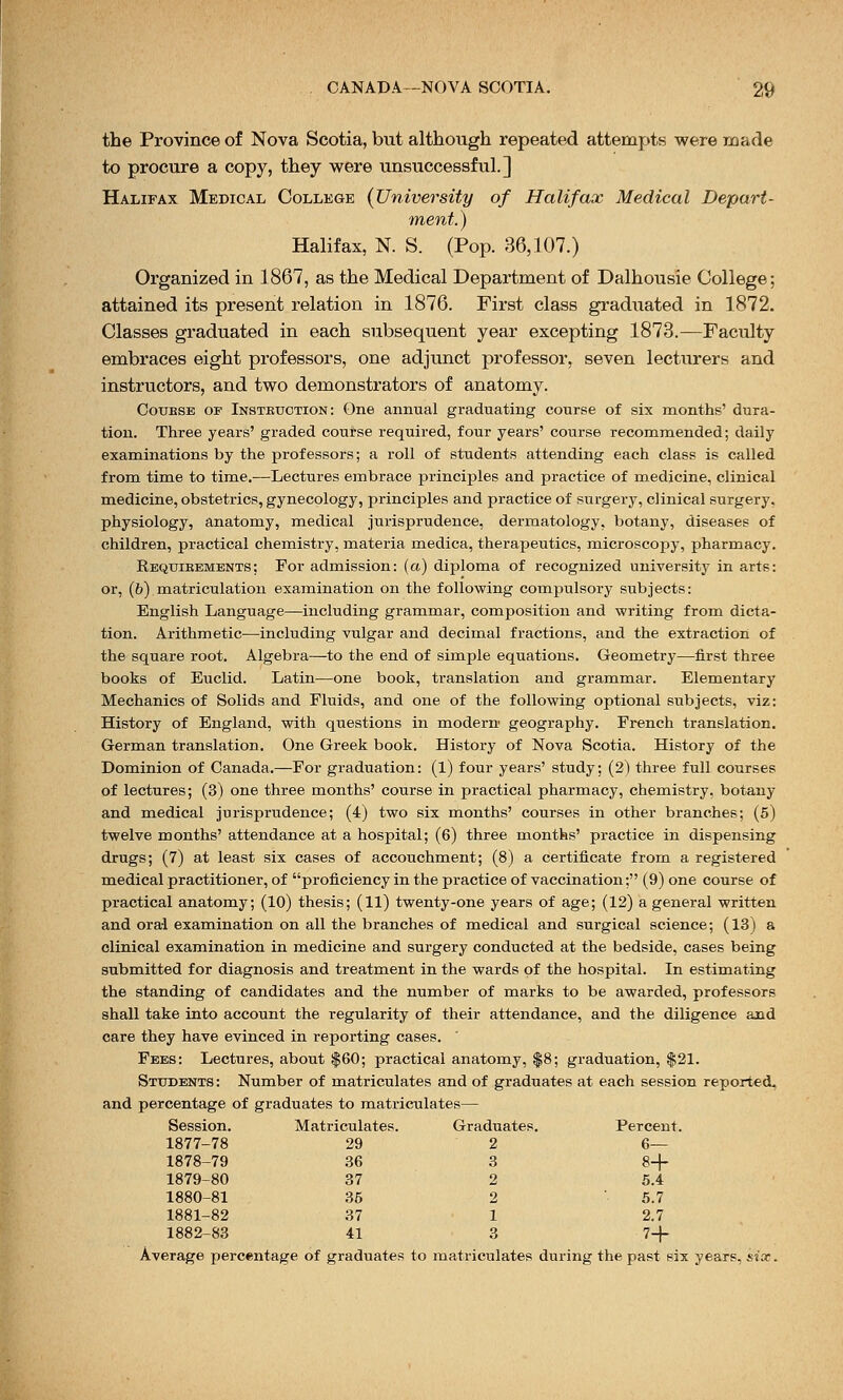 the Province of Nova Scotia, but although repeated attempts were made to procure a copy, they were unsuccessful.] Halifax Medical College {University of Halifax Medical Depart- ment.) Halifax, N. S. (Pop. 36,107.) Organized in 1867, as the Medical Department of Dalhousie College; attained its present relation in 1876. First class graduated in 1872. Classes graduated in each subsequent year excepting 1873.—Faculty embraces eight professors, one adjunct professor, seven lecturers and instructors, and two demonstrators of anatomy. Course of Instkuction: One annual graduating course of six months' dura- tion. Three years' graded course required, four years' course recommended; daily examinations by the professors; a roll of students attending each class is called from time to time.—Lectures embrace principles and practice of medicine, clinical medicine, obstetrics, gynecology, principles and practice of surgery, clinical surgery, physiology, anatomy, medical jurisprudence, dermatology, botany, diseases of children, practical chemistry, materia medica, therapeutics, microscopy, pharmacy. Requirements; For admission: (a) diploma of recognized university in arts: or, (b) matriculation examination on the following compulsory subjects: English Language—including grammar, composition and writing from dicta- tion. Arithmetic—including vulgar and decimal fractions, and the extraction of the square root. Algebra—to the end of simple equations. Geometry—first three books of Euclid. Latin—one book, translation and grammar. Elementary Mechanics of Solids and Fluids, and one of the following optional subjects, viz: History of England, with questions in modern geography. French translation. German translation. One Greek book. History of Nova Scotia. History of the Dominion of Canada.—For graduation: (1) four years' study; (2) three full courses of lectures; (3) one three months' course in practical pharmacy, chemistry, botany and medical jurisprudence; (4) two six months' courses in other branches; (5) twelve months' attendance at a hospital; (6) three months' practice in dispensing drugs; (7) at least six cases of accouchment; (8) a certificate from a registered medical practitioner, of proficiency in the practice of vaccination; (9) one course of practical anatomy; (10) thesis; (11) twenty-one years of age; (12) a general written and oral examination on all the branches of medical and surgical science; (13) a clinical examination in medicine and surgery conducted at the bedside, cases being submitted for diagnosis and treatment in the wards of the hospital. In estimating the standing of candidates and the number of marks to be awarded, professors shall take into account the regularity of their attendance, and the diligence and care they have evinced in reporting cases. Fees: Lectures, about $60; practical anatomy, $8; graduation, $21. Students : Number of matriculates and of graduates at each session reported, and percentage of graduates to matriculates— Session. Matriculates. Graduates. Percent. 1877-78 29 2 6— 1878-79 36 3 8+ 1879-80 37 2 5.4 1880-81 35 2 5.7 1881-82 37 1 2.7 1882-83 41 3 7+ Average percentage of graduates to matriculates during the past six years, six.
