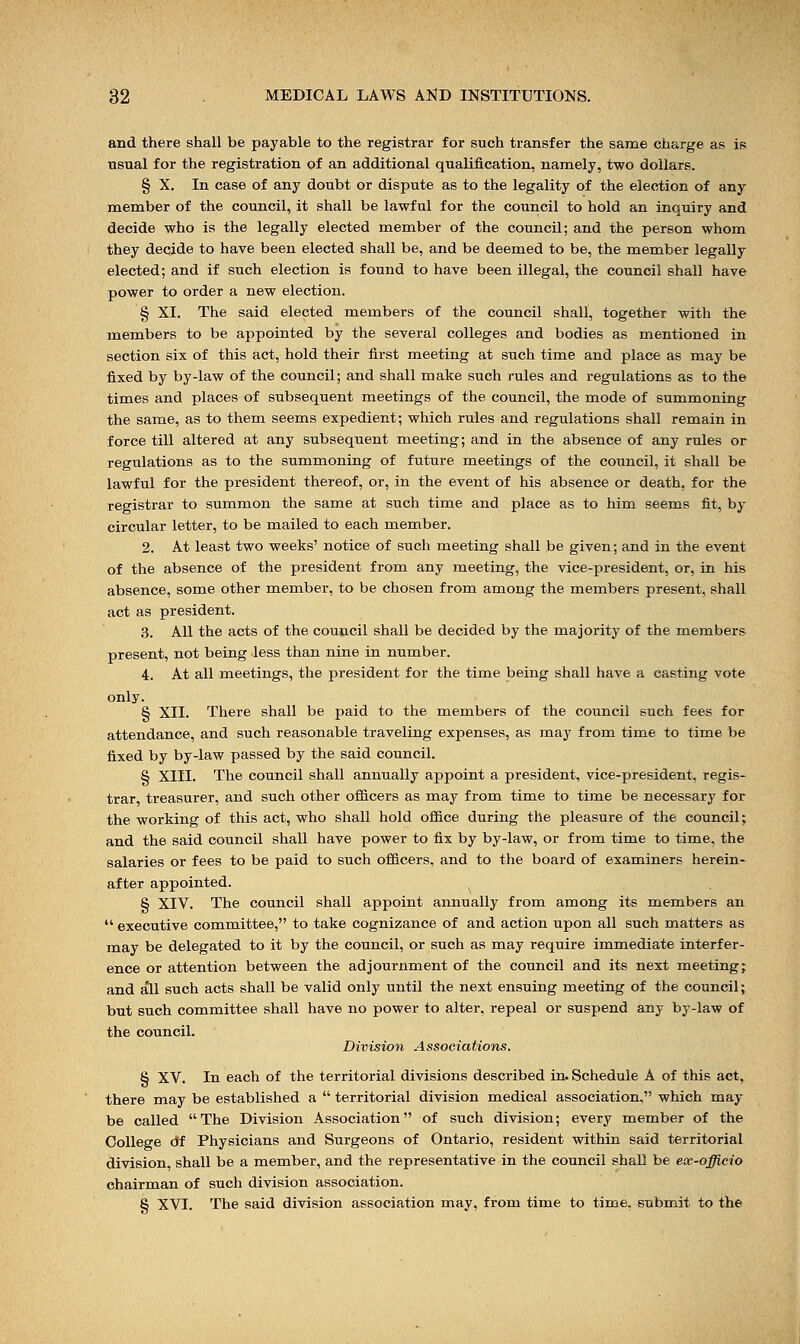 and there shall be payable to the registrar for such transfer the same charge as is usual for the registration of an additional qualification, namely, two dollars. § X. In case of any doubt or dispute as to the legality of the election of any member of the council, it shall be lawful for the council to hold an inquiry and decide who is the legally elected member of the council; and the person whom they decide to have been elected shall be, and be deemed to be, the member legally elected; and if such election is found to have been illegal, the council shall have power to order a new election. § XI. The said elected members of the council shall, together with the members to be appointed by the several colleges and bodies as mentioned in section six of this act, hold their first meeting at such time and place as may be fixed by by-law of the council; and shall make such rules and regulations as to the times and places of subsequent meetings of the council, the mode of summoning the same, as to them seems expedient; which rules and regulations shall remain in force till altered at any subsequent meeting; and in the absence of any rules or regulations as to the summoning of future meetings of the council, it shall be lawful for the president thereof, or, in the event of his absence or death, for the registrar to summon the same at such time and place as to him seems fit, by circular letter, to be mailed to each member. 2. At least two weeks' notice of such meeting shall be given; and in the event of the absence of the president from any meeting, the vice-president, or, in his absence, some other member, to be chosen from among the members present, shall act as president. 3. All the acts of the council shall be decided by the majority of the members present, not being less than nine in number. 4. At all meetings, the president for the time being shall have a casting vote only. § XII. There shall be paid to the members of the council such fees for attendance, and such reasonable traveling expenses, as may from time to time be fixed by by-law passed by the said council. § XIII. The council shall annually appoint a president, vice-president, regis- trar, treasurer, and such other officers as may from time to time be necessary for the working of this act, who shall hold office during the pleasure of the council; and the said council shall have power to fix by by-law, or from time to time, the salaries or fees to be paid to such officers, and to the board of examiners herein- after appointed. S XIV. The council shall appoint annually from among its members an  executive committee, to take cognizance of and action upon all such matters as may be delegated to it by the council, or such as may require immediate interfer- ence or attention between the adjournment of the council and its next meeting; and all such acts shall be valid only until the next ensuing meeting of the council; but such committee shall have no power to alter, repeal or suspend any by-law of the council. Division Associations. § XV. In each of the territorial divisions described in. Schedule A of this act, there may be established a  territorial division medical association, which may be called The Division Association of such division; every member of the College df Physicians and Surgeons of Ontario, resident within said territorial division, shall be a member, and the representative in the council shall be eoc-officio chairman of such division association. 8 XVI. The said division association may, from time to time, submit to the