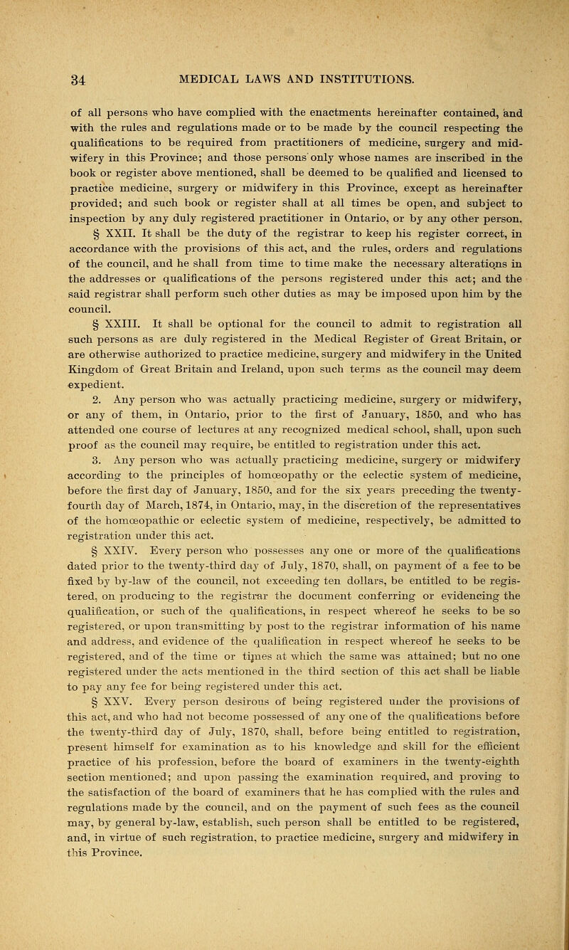 of all persons who have complied with the enactments hereinafter contained, and with the rules and regulations made or to be made by the council respecting the qualifications to be required from practitioners of medicine, surgery and mid- wifery in this Province; and those persons only whose names are inscribed in the book or register above mentioned, shall be deemed to be qualified and licensed to practice medicine, surgery or midwifery in this Province, except as hereinafter provided; and such book or register shall at all times be open, and subject to inspection by any duly registered practitioner in Ontario, or by any other person. § XXII. It shall be the duty of the registrar to keep his register correct, in accordance with the provisions of this act, and the rules, orders and regulations of the council, and he shall from time to time make the necessary alterations in the addresses or qualifications of the persons registered under this act; and the said registrar shall perform such other duties as may be imposed upon him by the council. § XXIII. It shall be optional for the council to admit to registration all such persons as are duly registered in the Medical Register of Great Britain, or are otherwise authorized to practice medicine, surgery and midwifery in the United Kingdom of Great Britain and Ireland, upon such terms as the council may deem expedient. 2. Any person who was actually practicing medicine, surgery or midwifery, or any of them, in Ontario, prior to the first of January, 1850, and who has attended one course of lectures at any recognized medical school, shall, upon such proof as the council may require, be entitled to registration under this act. 3. Any person who was actually practicing medicine, surgery or midwifery according to the principles of homoeopathy or the eclectic system of medicine, before the first day of January, 1850, and for the six years preceding the twenty- fourth day of March, 1874, in Ontario, may, in the discretion of the representatives of the homoeopathic or eclectic system of medicine, respectively, be admitted to registration under this act. § XXIV. Every person who possesses any one or more of the qualifications dated prior to the twenty-third day of July, 1870, shall, on payment of a fee to be fixed by by-law of the council, not exceeding ten dollars, be entitled to be regis- tered, on producing to the registrar the document conferring or evidencing the qualification, or such of the qualifications, in respect whereof he seeks to be so registered, or upon transmitting by post to the registrar information of his name and address, and evidence of the qualification in respect whereof he seeks to be registered, and of the time or times at which the same was attained; but no one registered under the acts mentioned in the third section of this act shall be liable to pay any fee for being registered under this act. § XXV. Every person desirous of being registered under the provisions of this act, and who had not become possessed of any one of the qualifications before the twenty-third day of July, 1870, shall, before being entitled to registration, present himself for examination as to his knowledge and skill for the efficient practice of his profession, before the board of examiners in the twenty-eighth section mentioned; and upon passing the examination required, and proving to the satisfaction of the board of examiners that he has complied with the rules and regulations made by the council, and on the payment of such fees as the council may, by general by-law, establish, such person shall be entitled to be registered, and, in virtue of such registration, to practice medicine, surgery and midwifery in this Province.