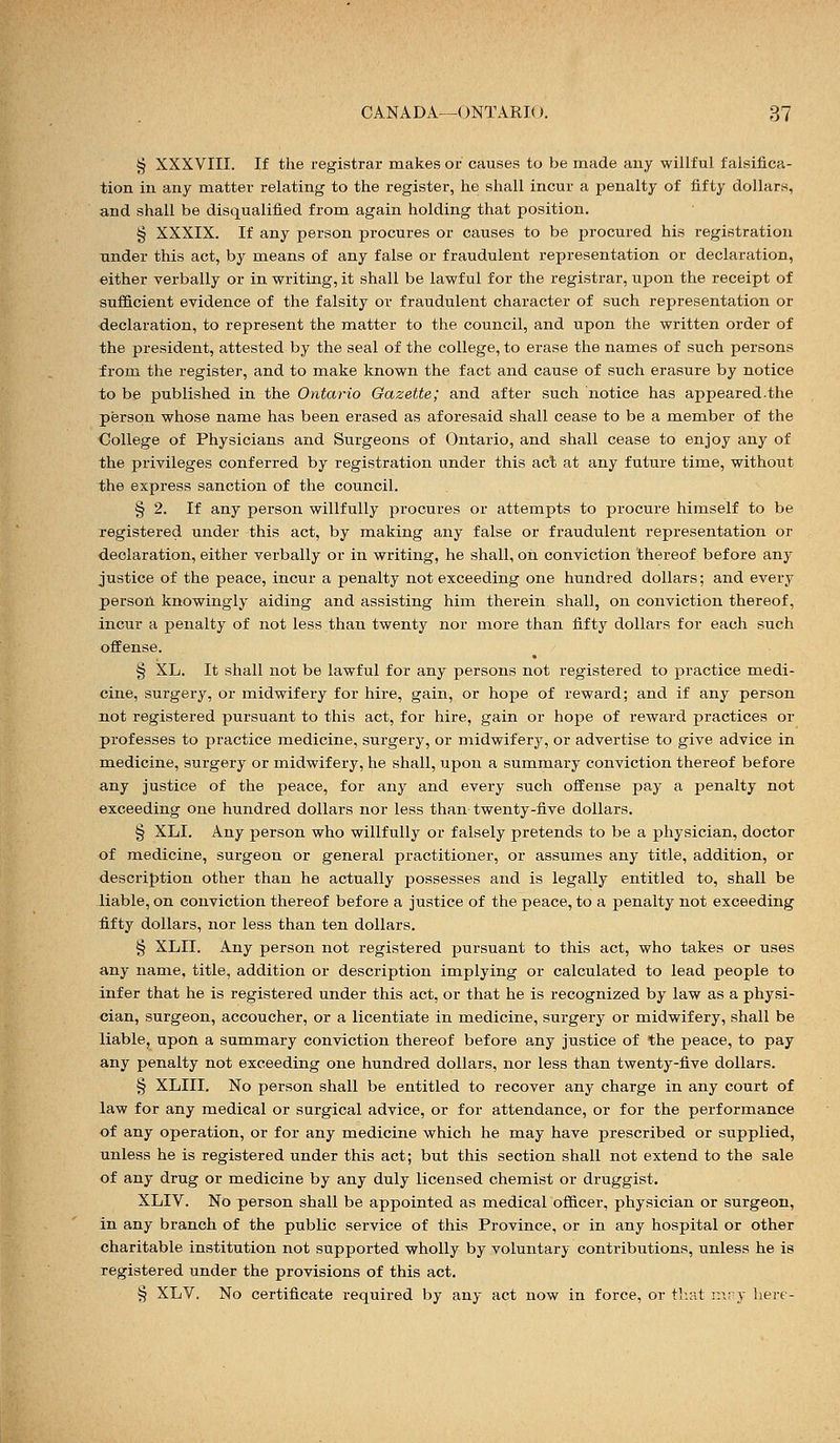 § XXXVIII. If the registrar makes or causes to be made any willful falsifica- tion in any matter relating to the register, he shall incur a penalty of fifty dollars, and shall be disqualified from again holding that position. § XXXIX. If any person procures or causes to be procured his registration under this act, by means of any false or fraudulent representation or declaration, either verbally or in writing, it shall be lawful for the registrar, upon the receipt of sufficient evidence of the falsity or fraudulent character of such representation or declaration, to represent the matter to the council, and upon the written order of the president, attested by the seal of the college, to erase the names of such persons from the register, and to make known the fact and cause of such erasure by notice to be published in the Ontario Gazette; and after such notice has appeared.the person whose name has been erased as aforesaid shall cease to be a member of the College of Physicians and Surgeons of Ontario, and shall cease to enjoy any of the privileges conferred by registration under this act at any future time, without the express sanction of the council. § 2. If any person willfully procures or attempts to procure himself to be registered under this act, by making any false or fraudulent representation or declaration, either verbally or in writing, he shall, on conviction thereof before any justice of the peace, incur a penalty not exceeding one hundred dollars; and every person knowingly aiding and assisting him therein shall, on conviction thereof, incur a penalty of not less than twenty nor more than fifty dollars for each such offense. § XL. It shall not be lawful for any persons not registered to practice medi- cine, surgery, or midwifery for hire, gain, or hope of reward; and if any person not registered pursuant to this act, for hire, gain or hope of reward practices or professes to practice medicine, surgery, or midwifery, or advertise to give advice in medicine, surgery or midwifery, he shall, upon a summary conviction thereof before any justice of the peace, for any and every such offense pay a penalty not exceeding one hundred dollars nor less than twenty-five dollars. § XLI. Any person who willfully or falsely pretends to be a physician, doctor of medicine, surgeon or general practitioner, or assumes any title, addition, or description other than he actually possesses and is legally entitled to, shall be liable, on conviction thereof before a justice of the peace, to a penalty not exceeding fifty dollars, nor less than ten dollars. § XLII. Any person not registered pursuant to this act, who takes or uses any name, title, addition or description implying or calculated to lead people to infer that he is registered under this act, or that he is recognized by law as a physi- cian, surgeon, accoucher, or a licentiate in medicine, surgery or midwifery, shall be liable, upon a summary conviction thereof before any justice of the peace, to pay any penalty not exceeding one hundred dollars, nor less than twenty-five dollars. § XLIII. No person shall be entitled to recover any charge in any court of law for any medical or surgical advice, or for attendance, or for the performance of any operation, or for any medicine which he may have prescribed or supplied, unless he is registered under this act; but this section shall not extend to the sale of any drug or medicine by any duly licensed chemist or druggist. XLIV. No person shall be appointed as medical officer, physician or surgeon, in any branch of the public service of this Province, or in any hospital or other charitable institution not supported wholly by voluntary contributions, unless he is registered under the provisions of this act. § XLV. No certificate required by any act now in force, or that mny here-