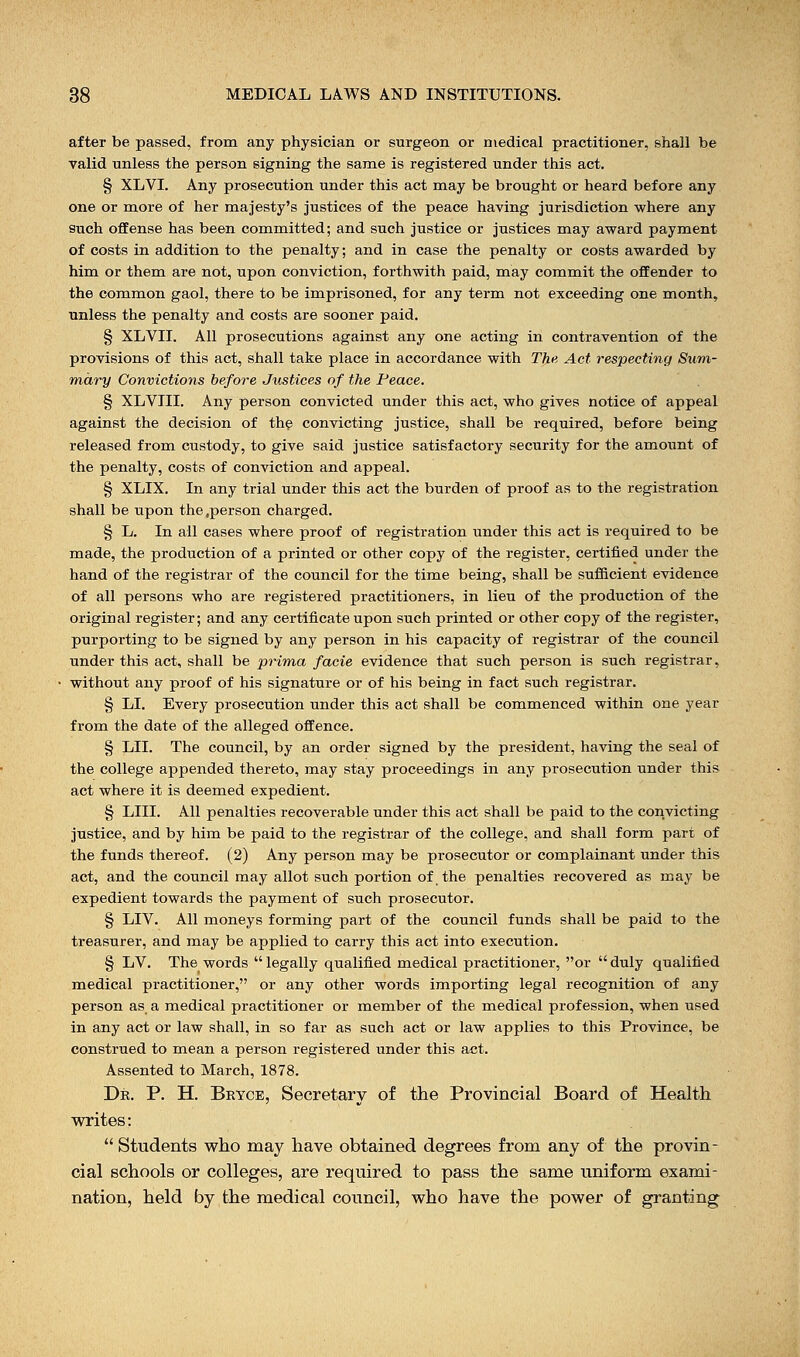after be passed, from any physician or surgeon or medical practitioner, shall be valid unless the person signing the same is registered under this act. § XLVI. Any prosecution under this act may be brought or heard before any one or more of her majesty's justices of the peace having jurisdiction where any such offense has been committed; and such justice or justices may award payment of costs in addition to the penalty; and in case the penalty or costs awarded by him or them are not, upon conviction, forthwith paid, may commit the offender to the common gaol, there to be imprisoned, for any term not exceeding one month, unless the penalty and costs are sooner paid. § XLVII. All prosecutions against any one acting in contravention of the provisions of this act, shall take place in accordance with The Act respecting Sum- mary Convictions before Justices of the Peace. § XLVIII. Any person convicted under this act, who gives notice of appeal against the decision of the convicting justice, shall be required, before being released from custody, to give said justice satisfactory security for the amount of the penalty, costs of conviction and appeal. § XLIX. In any trial under this act the burden of proof as to the registration shall be upon the .person charged. § L. In all cases where proof of registration under this act is required to be made, the production of a printed or other copy of the register, certified under the hand of the registrar of the council for the time being, shall be sufficient evidence of all persons who are registered practitioners, in lieu of the production of the original register; and any certificate upon such printed or other copy of the register, purporting to be signed by any person in his capacity of registrar of the council under this act, shall be prima facie evidence that such person is such registrar, without any proof of his signature or of his being in fact such registrar. § LI. Every prosecution under this act shall be commenced within one year from the date of the alleged offence. § LII. The council, by an order signed by the president, having the seal of the college appended thereto, may stay proceedings in any prosecution under this act where it is deemed expedient. § LIII. All penalties recoverable under this act shall be paid to the convicting justice, and by him be paid to the registrar of the college, and shall form part of the funds thereof. (2) Any person may be prosecutor or complainant under this act, and the council may allot such portion of the penalties recovered as may be expedient towards the payment of such prosecutor. § LIV. All moneys forming part of the council funds shall be paid to the treasurer, and may be applied to carry this act into execution. § LV. The words  legally qualified medical practitioner, or  duly qualified medical practitioner, or any other words importing legal recognition of any person as a medical practitioner or member of the medical profession, when used in any act or law shall, in so far as such act or law applies to this Province, be construed to mean a person registered under this act. Assented to March, 1878. Dr. P. H. Bryce, Secretary of the Provincial Board of Health writes:  Students who may have obtained degrees from any of the provin- cial schools or colleges, are required to pass the same uniform exami- nation, held by the medical council, who have the power of granting