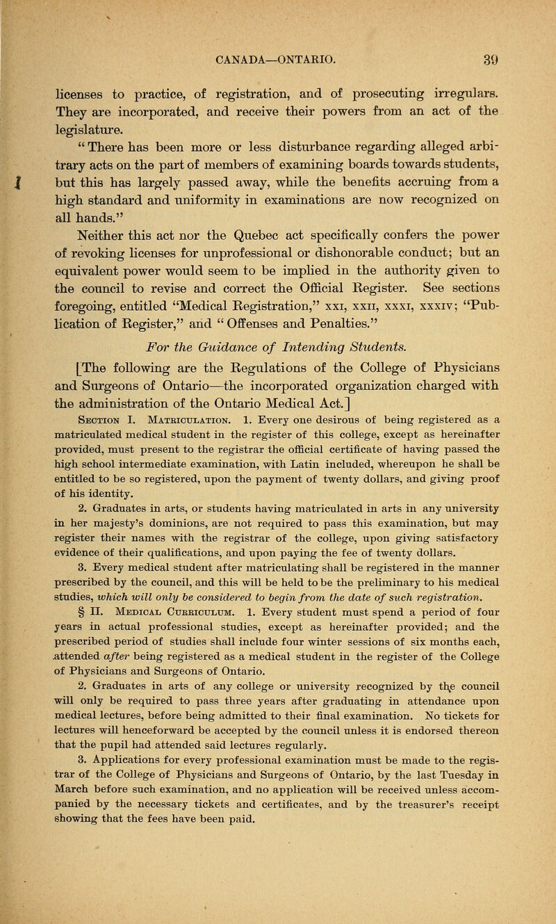 licenses to practice, of registration, and of prosecuting irregulars. They are incorporated, and receive their powers from an act of the legislature.  There has been more or less disturbance regarding alleged arbi- trary acts on the part of members of examining boards towards students, but this has largely passed away, while the benefits accruing from a high standard and uniformity in examinations are now recognized on all hands. Neither this act nor the Quebec act specifically confers the power of revoking licenses for unprofessional or dishonorable conduct; but an equivalent power would seem to be implied in the authority given to the council to revise and correct the Official Register. See sections foregoing, entitled Medical Registration, xxi, xxn, xxxi, xxxiv; Pub- lication of Register, and  Offenses and Penalties. For the Guidance of Intending Students. [The following are the Regulations of the College of Physicians and Surgeons of Ontario—the incorporated organization charged with the administration of the Ontario Medical Act.] Section I. Mateioulation. 1. Every one desirous of being registered as a matriculated medical student in the register of this college, except as hereinafter provided, must present to the registrar the official certificate of having passed the high school intermediate examination, with Latin included, whereupon he shall be entitled to be so registered, upon the payment of twenty dollars, and giving proof of his identity. 2. Graduates in arts, or students having matriculated in arts in any university in her majesty's dominions, are not required to pass this examination, but may register their names with the registrar of the college, upon giving satisfactory evidence of their qualifications, and upon paying the fee of twenty dollars. 3. Every medical student after matriculating shall be registered in the manner prescribed by the council, and this will be held to be the preliminary to his medical studies, which will only be considered to begin from the date of such registration. § II. Medical Cubbiculum. 1. Every student must spend a period of four years in actual professional studies, except as hereinafter provided; and the prescribed period of studies shall include four winter sessions of six months each, attended after being registered as a medical student in the register of the College of Physicians and Surgeons of Ontario. 2. Graduates in arts of any college or university recognized by the council will only be required to pass three years after graduating in attendance upon medical lectures, before being admitted to their final examination. No tickets for lectures will henceforward be accepted by the council unless it is endorsed thereon that the pupil had attended said lectures regularly. 3. Applications for every professional examination must be made to the regis- trar of the College of Physicians and Surgeons of Ontario, by the last Tuesday in March before such examination, and no application will be received unless accom- panied by the necessary tickets and certificates, and by the treasurer's receipt showing that the fees have been paid.