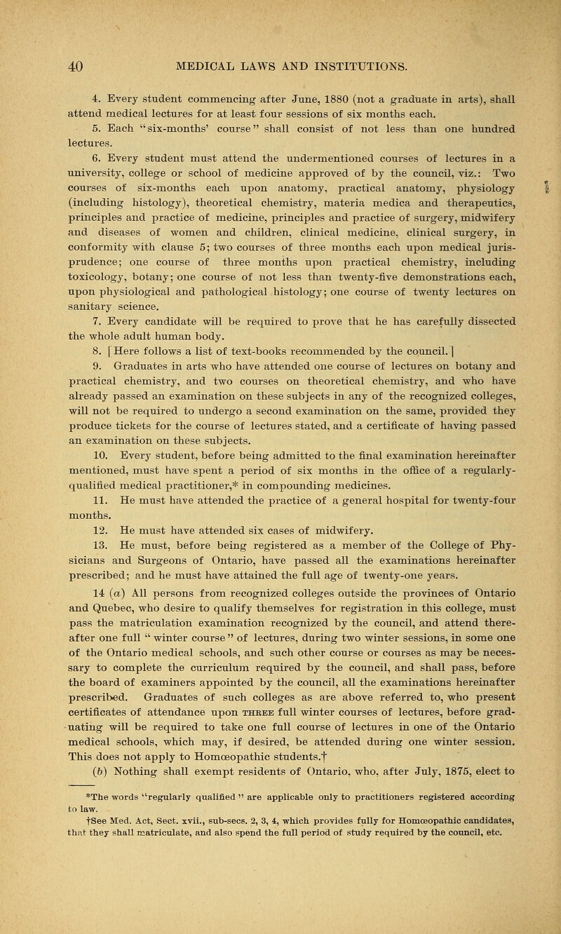 4. Every student commencing after June, 1880 (not a graduate in arts), shall attend medical lectures for at least four sessions of six months each. 5. Each six-months' course shall consist of not less than one hundred lectures. 6. Every student must attend the undermentioned courses of lectures in a university, college or school of medicine approved of by the council, viz.: Two courses of six-months each upon anatomy, practical anatomy, physiology (including histology), theoretical chemistry, materia medica and therapeutics, principles and practice of medicine, principles and practice of surgery, midwifery and diseases of women and children, clinical medicine, clinical surgery, in conformity with clause 5; two courses of three months each upon medical juris- prudence; one course of three months upon practical chemistry, including toxicology, botany; one course of not less than twenty-five demonstrations each, upon physiological and pathological histology; one course of twenty lectures on sanitary science. 7. Every candidate will be required to prove that he has carefully dissected the whole adult human body. 8. [Here follows a list of text-books recommended by the council. | 9. Graduates in arts who have attended one course of lectures on botany and practical chemistry, and two courses on theoretical chemistry, and who have already passed an examination on these subjects in any of the recognized colleges, will not be required to undergo a second examination on the same, provided they produce tickets for the course of lectures stated, and a certificate of having passed an examination on these subjects. 10. Every student, before being admitted to the final examination hereinafter mentioned, must have spent a period of six months in the office of a regularly- qualified medical practitioner,* in compounding medicines. 11. He must have attended the practice of a general hospital for twenty-four months. 12. He must have attended six cases of midwifery. 13. He must, before being registered as a member of the College of Phy- sicians and Surgeons of Ontario, have passed all the examinations hereinafter prescribed; and he must have attained the full age of twenty-one years. 14 (a) All persons from recognized colleges outside the provinces of Ontario and Quebec, who desire to qualify themselves for registration in this college, must pass the matriculation examination recognized by the council, and attend there- after one full  winter course  of lectures, during two winter sessions, in some one of the Ontario medical schools, and such other course or courses as may be neces- sary to complete the curriculum required by the council, and shall pass, before the board of examiners appointed by the council, all the examinations hereinafter prescribed. Graduates of such colleges as are above referred to, who present certificates of attendance upon thebe full winter courses of lectures, before grad- uating will be required to take one full course of lectures in one Of the Ontario medical schools, which may, if desired, be attended during one winter session. This does not apply to Homoeopathic students.f (&) Nothing shall exempt residents of Ontario, who, after July, 1875, elect to *The words regularly qualified  are applicable only to practitioners registered according to law. tSee Med. Act, Sect, xvii., sub-sees. 2, 3, 4, which provides fully for Homoeopathic candidates, that they shall matriculate, and also spend the full period of study required by the council, etc.