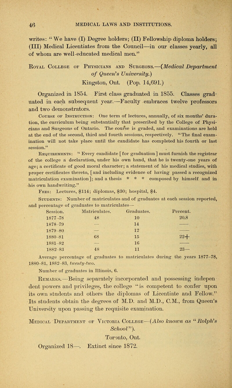writes: We have (I) Degree holders; (II) Fellowship diploma holders; (III) Medical Licentiates from the Council—in our classes yearly, all of whom are well-educated medical men. Royal College of Physicians and Surgeons.— {Medical Department of Queen's Unwersity.) Kingston, Ont. (Pop. 14,691.) Organized in 1854. First class graduated in 1855. Classes grad- uated in each subsequent year.—Faculty embraces twelve professors and two demonstrators. Goubse of Instruction: One term of lectures, annually, of six months' dura- tion, the curriculum being substantially that prescribed by the College of Physi- cians and Surgeons of Ontario. The course is graded, and examinations are held at the end of the second, third and fourth sessions, respectively.  The final exam- ination will not take place until the candidate has completed his fourth or last session. Requirements:  Every candidate [for graduation] must furnish the registrar of the college a declaration, under his own hand, that he is twenty-one years of age; a certificate of good moral character; a statement of his medical studies, with proper certificates thereto, [and including evidence of having passed a recognized matriculation examination]; and a thesis * * * composed by himself and in his own handwriting. Fees: Lectures, $114; diplomas, $30; hospital, $4. Students : Number of matriculates and of graduates at each session reported, and percentage of graduates to matriculates— Graduates. Percent. 10 20.8 14 12 15 22+ 16 11 23— Average percentage of graduates to matriculates during the years 1877-78, 1880-81, 1882-83, twenty-two. Number of graduates in Illinois, 6. Remarks.—Being separately incorporated and possessing indepen dent powers and privileges, the college  is competent to confer upon its own students and others the diplomas of Licentiate and Fellow. ■Its students obtain the degrees of M.D. and M.D., CM., from Queen's University upon passing the requisite examination. Medical Department or Victoria College—(Also known as Ralph's School). Toronto, Ont. Organized 18—. Extinct since 1872. Session. Matriculates. 1877-78 48 1878-79 — 1879-80 — 1880-81 68 1881-82 — 1882-83 48