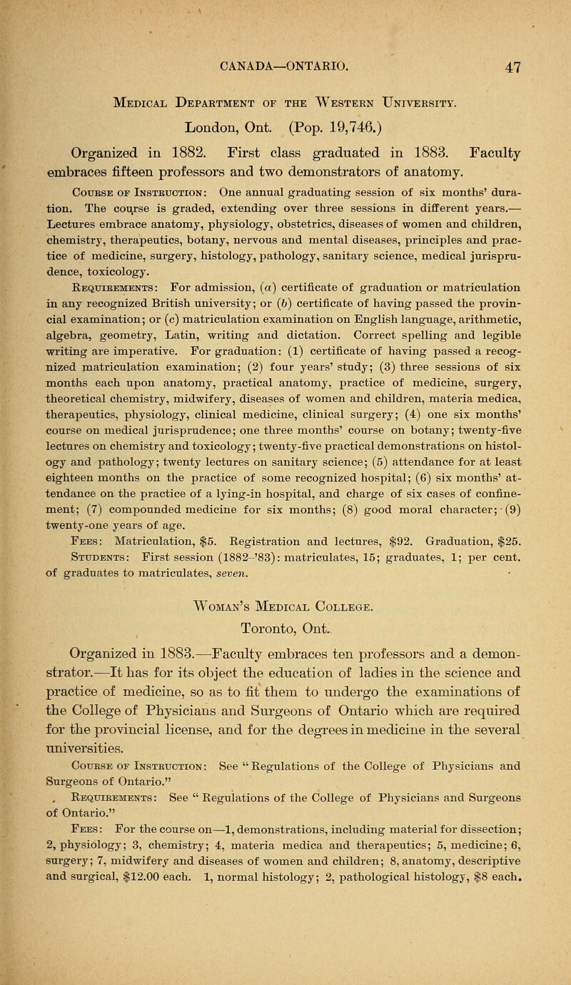 Medical Department of the Western University. London, Ont. (Pop. 19,746.) Organized in 1882. First class graduated in 1883. Faculty embraces fifteen professors and two demonstrators of anatomy. Coubse of Instruction: One annual graduating session of six months' dura- tion. The course is graded, extending over three sessions in different years.— Lectures embrace anatomy, physiology, obstetrics, diseases of women and children, chemistry, therapeutics, botany, nervous and mental diseases, principles and prac- tice of medicine, surgery, histology, pathology, sanitary science, medical jurispru- dence, toxicology. Reqtjibements : For admission, (a) certificate of graduation or matriculation in any recognized British university; or (&) certificate of having passed the provin- cial examination; or (c) matriculation examination on English language, arithmetic, algebra, geometry, Latin, writing and dictation. Correct spelling and legible writing are imperative. For graduation: (l) certificate of having passed a recog- nized matriculation examination; (2) four years' study; (3) three sessions of six months each upon anatomy, practical anatomy, practice of medicine, surgery, theoretical chemistry, midwifery, diseases of women and children, materia medica, therapeutics, physiology, clinical medicine, clinical surgery; (4) one six months' course on medical jurisprudence; one three months' course on botany; twenty-five lectures on chemistry and toxicology; twenty-five practical demonstrations on histol- ogy and pathology; twenty lectures on sanitary science; (5) attendance for at least eighteen months on the practice of some recognized hospital; (6) six months' at- tendance on the practice of a lying-in hospital, and charge of six cases of confine- ment; (7) compounded medicine for six months; (8) good moral character;■ (9) twenty-one years of age. Fees: Matriculation, $5. Registration and lectures, $92. Graduation, $25. Students: First session (1882-'83): matriculates, 15; graduates, 1; per cent, of graduates to matriculates, seven. Woman's Medical College. Toronto, Ont. Organized in 1883.—Faculty embraces ten professors and a demon- strator.—It has for its object the education of ladies in the science and practice of medicine, so as to fit them to undergo the examinations of the College of Physicians and Surgeons of Ontario which are required for the provincial license, and for the degrees in medicine in the several universities. Coukse of Insteuction : See  Regulations of the College of Physicians and Surgeons of Ontario. Requibements : See  Regulations of the College of Physicians and Surgeons of Ontario. Fees : For the course on—1, demonstrations, including material for dissection; 2, physiology; 3, chemistry; 4, materia medica and therapeutics; 5, medicine; 6, surgery; 7, midwifery and diseases of women and children; 8, anatomy, descriptive and surgical, $12.00 each. 1, normal histology; 2, pathological histology, $8 each.