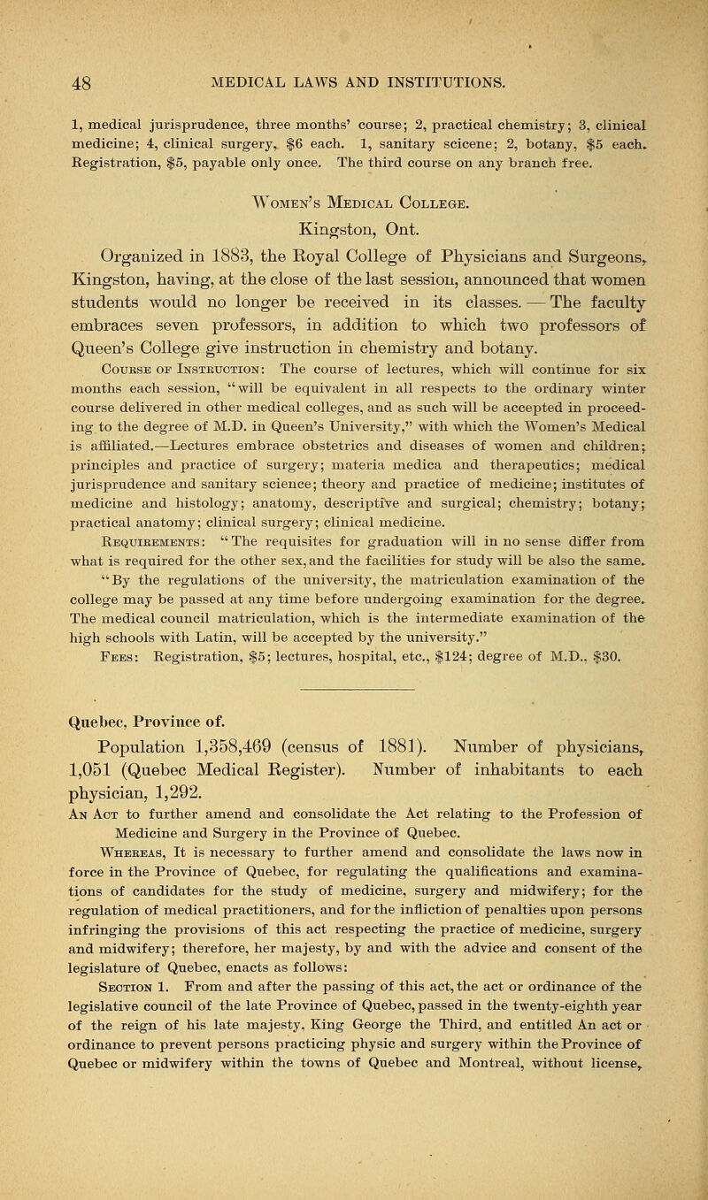 1, medical jurisprudence, three months' course; 2, practical chemistry; 3, clinical medicine; 4, clinical surgery, $6 each. 1, sanitary scicene; 2, botany, $5 each. Registration, $5, payable only once. The third course on any branch free. Women's Medical College. Kingston, Ont. Organized in 1883, the Royal College of Physicians and Surgeons, Kingston, having, at the close of the last session, announced that women students would no longer be received in its classes. — The faculty embraces seven professors, in addition to which two professors of Queen's College give instruction in chemistry and botany. Coubse or Instruction: The course of lectures, which will continue for six months each session, will be equivalent in all respects to the ordinary winter course delivered in other medical colleges, and as such will be accepted in proceed- ing to the degree of M.D. in Queen's University, with which the Women's Medical is affiliated.—Lectures embrace obstetrics and diseases of women and children^ principles and practice of surgery; materia medica and therapeutics; medical jurisprudence and sanitary science; theory and practice of medicine; institutes of medicine and histology; anatomy, descriptive and surgical; chemistry; botany; practical anatomy; clinical surgery; clinical medicine. Requibements: The requisites for graduation will in no sense differ from what is required for the other sex, and the facilities for study will be also the same, By the regulations of the university, the matriculation examination of the college may be passed at any time before undergoing examination for the degree. The medical council matriculation, which is the intermediate examination of the high schools with Latin, will be accepted by the university. Fees: Registration, $5; lectures, hospital, etc., $124; degree of M.D., .$30. Quebec, Province of. Population 1,358,469 (census of 1881). Number of physicians, 1,051 (Quebec Medical Register). Number of inhabitants to each physician, 1,292. An Act to further amend and consolidate the Act relating to the Profession of Medicine and Surgery in the Province of Quebec. Whereas, It is necessary to further amend and consolidate the laws now in force in the Province of Quebec, for regulating the qualifications and examina- tions of candidates for the study of medicine, surgery and midwifery; for the regulation of medical practitioners, and for the infliction of penalties upon persons infringing the provisions of this act respecting the practice of medicine, surgery and midwifery; therefore, her majesty, by and with the advice and consent of the legislature of Quebec, enacts as follows: Section 1. From and after the passing of this act, the act or ordinance of the legislative council of the late Province of Quebec, passed in the twenty-eighth year of the reign of his late majesty, King George the Third, and entitled An act or ordinance to prevent persons practicing physic and surgery within the Province of Quebec or midwifery within the towns of Quebec and Montreal, without license,