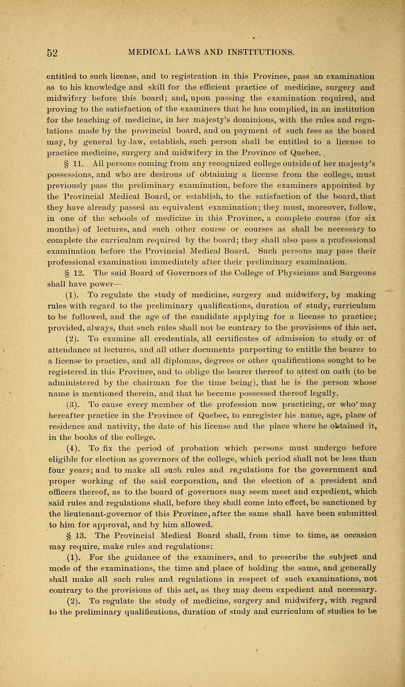 entitled to such license, and to registration in this Province, pass an examination as to his knowledge and skill for the efficient practice of medicine, surgery and midwifery before this board; and, upon passing the examination required, and proving to the satisfaction of the examiners that he has complied, in an institution for the teaching of medicine, in her majesty's dominions, with the rules and regu- lations made by the provincial board, and on payment of such fees as the board may, by general by-law, establish, such person shall be entitled to a license to practice medicine, surgery and midwifery in the Province of Quebec. § 11. All persons coming from any recognized college outside of her majesty's possessions, and who are desirous of obtaining a license from the college, must previously pass the preliminary examination, before the examiners appointed by the Provincial Medical Board, or establish, to the satisfaction of the board, that they have already passed an equivalent examination; they must, moreover, follow, in one of the schools of medicine in this Province, a complete course (for six months) of lectures, and such other course or courses as shall be necessary to complete the curriculum required by the board; they shall also pass a professional examination before the Provincial Medical Board. Such persons may pass their professional examination immediately after their preliminary examination. § 12. The said Board of Governors of the College of Physicians and Surgeons shall have power— (1). To regulate the study of medicine, surgery and midwifery, by making rules with regard to the preliminary qualifications, duration of study, curriculum to be followed, and the age of the candidate applying for a license to practice; provided, always, that such rules shall not be contrary to the provisions of this act. (2). To examine all credentials, all certificates of admission to study or of attendance at lectures, and all other documents purporting to entitle the bearer to a license to practice, and all diplomas, degrees or other qualifications sought to be registered in this Province, and to oblige the bearer thereof to attest on oath (to be administered by the chairman for the time being), that he is the person whose name is mentioned therein, and that he became possessed thereof legally. (3). To cause every member of the profession now practicing, or who' may hereafter practice in the Province of Quebec, to enregister his name, age, place of residence and nativity, the date of his license and the place where he obtained it, in the books of the college. (4). To fix the period of probation which persons must undergo before eligible for election as governors of the college, which period shall not be less than four years; and to make all such rules and regulations for the government and proper working of the said corporation, and the election of a president and officers thereof, as to the board of governors may seem meet and expedient, which said rules and regulations shall, before they shall come into effect, be sanctioned by the lieutenant-governor of this Province, after the same shall have been submitted to him for approval, and by him allowed. § 13. The Provincial Medical Board shall, from time to time, as occasion may require, make rules and regulations: (1). For the guidance of the examiners, and to prescribe the subject and mode of the examinations, the time and place of holding the same, and generally shall make all such rules and regulations in respect of such examinations, not contrary to the provisions of this act, as they may deem expedient and necessary. (2). To regulate the study of medicine, surgery and midwifery, with regard to the preliminary qualifications, duration of study and curriculum of studies to be
