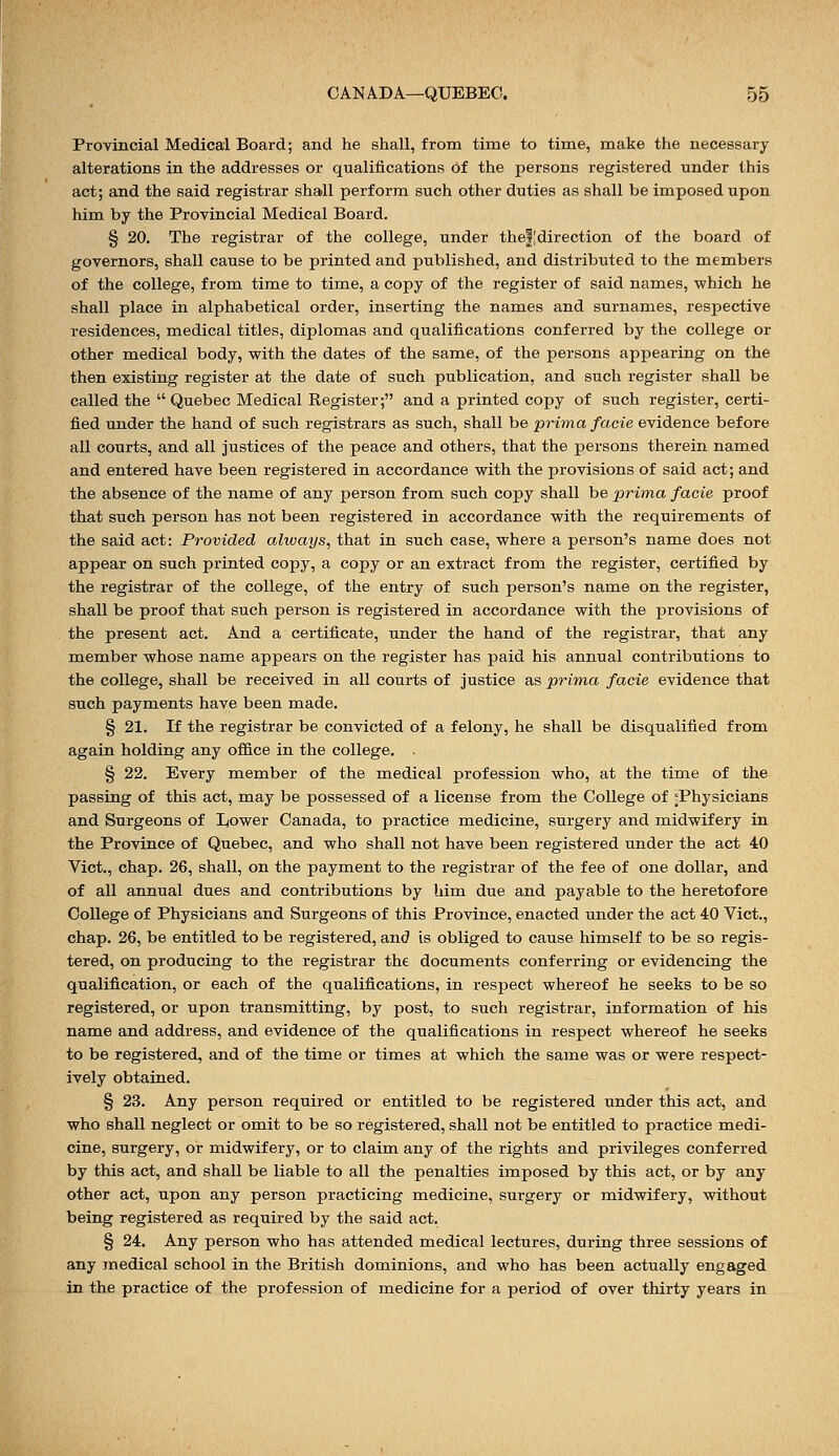 Provincial Medical Board; and he shall, from time to time, make the necessary alterations in the addresses or qualifications of the persons registered under this act; and the said registrar shall perform such other duties as shall be imposed upon him by the Provincial Medical Board. § 20. The registrar of the college, under thefldirection of the board of governors, shall cause to be printed and published, and distributed to the members of the college, from time to time, a copy of the register of said names, which he shall place in alphabetical order, inserting the names and surnames, respective residences, medical titles, diplomas and qualifications conferred by the college or other medical body, with the dates of the same, of the persons appearing on the then existing register at the date of such publication, and such register shall be called the Quebec Medical Register; and a printed copy of such register, certi- fied under the hand of such registrars as such, shall be prima facie evidence before all courts, and all justices of the peace and others, that the persons therein named and entered have been registered in accordance with the provisions of said act; and the absence of the name of any person from such copy shall be prima facie proof that such person has not been registered in accordance with the requirements of the said act: Provided always, that in such case, where a person's name does not appear on such printed copy, a copy or an extract from the register, certified by the registrar of the college, of the entry of such person's name on the register, shall be proof that such person is registered in accordance with the provisions of the present act. And a certificate, under the hand of the registrar, that any member whose name appears on the register has paid his annual contributions to the college, shall be received in all courts of justice as prima facie evidence that such payments have been made. § 21. If the registrar be convicted of a felony, he shall be disqualified from again holding any office in the college. . § 22. Every member of the medical profession who, at the time of the passing of this act, may be possessed of a license from the College of ^Physicians and Surgeons of Lower Canada, to practice medicine, surgery and midwifery in the Province of Quebec, and who shall not have been registered under the act 40 Vict., chap. 26, shall, on the payment to the registrar of the fee of one dollar, and of all annual dues and contributions by him due and payable to the heretofore College of Physicians and Surgeons of this Province, enacted under the act 40 Vict., chap. 26, be entitled to be registered, and is obliged to cause himself to be so regis- tered, on producing to the registrar the documents conferring or evidencing the qualification, or each of the qualifications, in respect whereof he seeks to be so registered, or upon transmitting, by post, to such registrar, information of his name and address, and evidence of the qualifications in respect whereof he seeks to be registered, and of the time or times at which the same was or were respect- ively obtained. § 23. Any person required or entitled to be registered under this act, and who shall neglect or omit to be so registered, shall not be entitled to practice medi- cine, surgery, or midwifery, or to claim any of the rights and privileges conferred by this act, and shall be liable to all the penalties imposed by this act, or by any other act, upon any person practicing medicine, surgery or midwifery, without being registered as required by the said act. § 24. Any person who has attended medical lectures, during three sessions of any medical school in the British dominions, and who has been actually engaged in the practice of the profession of medicine for a period of over thirty years in