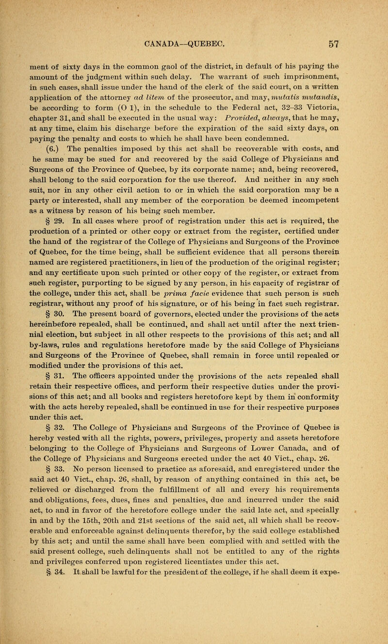 merit of sixty days in the common gaol of the district, in default of his paying the amount of the judgment within such delay. The warrant of such imprisonment, in such cases, shall issue under the hand of the clerk of the said court, on a written application of the attorney ad litem, of the prosecutor, and may, mutatis mutandis, be according to form (0 1), in the schedule to the Federal act, 32-33 Victoria, chapter 31,and shall be executed in the usual way: Provided, always, that he may, at any time, claim his discharge before the expiration of the said sixty days, on paying the penalty and costs to which he shall have been condemned. (6.) The penalties imposed by this act shall be recoverable with costs, and he same may be sued for and recovered by the said College of Physicians and Surgeons of the Province of Quebec, by its corporate name; and, being recovered, shall belong to the said corporation for the use thereof. And neither in any such suit, nor in any other civil action to or in which the said corporation may be a party or interested, shall any member of the corporation be deemed incompetent as a witness by reason of his being such member. § 29. In all cases where proof of registration under this act is required, the production of a printed or other copy or extract from the register, certified under the hand of the registrar of the College of Physicians and Surgeons of the Province of Quebec, for the time being, shall be sufficient evidence that all persons therein named are registered practitioners, in lieu of the production of the original register; and any certificate upon such printed or other copy of the register, or extract from such register, purporting to be signed by any person, in his capacity of registrar of the college, under this act, shall be prima facie evidence that such person is such registrar, without any proof of his signature, or of his being in fact such registrar. § 30. The present board of governors, elected under the provisions of the acts hereinbefore repealed, shall be continued, and shall act until after the next trien- nial election, but subject in all other respects to the provisions of this act; and all by-laws, rules and regulations heretofore made by the said College of Physicians and Surgeons of the Province of Quebec, shall remain in force until repealed or modified under the provisions of this act. § 31. The officers appointed under the provisions of the acts repealed shall retain their respective offices, and perform their respective duties under the provi- sions of this act; and all books and registers heretofore kept by them in conformity with the acts hereby repealed, shall be continued in use for their respective purposes under this act. § 32. The College of Physicians and Surgeons of the Province of Quebec is hereby vested with all the rights, powers, privileges, property and assets heretofore belonging to the College of Physicians and Surgeons of Lower Canada, and of the College of Physicians and Surgeons erected under the act 40 Vict., chap. 26. § 33. No person licensed to practice as aforesaid, and enregistered under the said act 40 Vict., chap. 26, shall, by reason of anything contained in this act, be relieved or discharged from the fulfillment of all and every his requirements and obligations, fees, dues, fines and penalties, due and incurred under the said act, to and in favor of the heretofore college under the said late act, and specially in and by the 15th, 20th and 21st sections of the said act, all which shall be recov- erable and enforceable against delinquents therefor, by the said college established by this act; and until the same shall have been complied with and settled with the said present college, such delinquents shall not be entitled to any of the rights and privileges conferred upon registered licentiates under this act. §, 34. It shall be lawful for the president of the college, if he shall deem it expe-