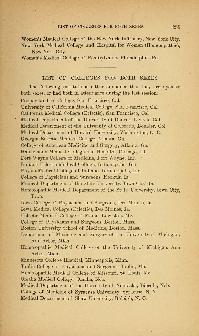 Women's Medical College of the New York Infirmary, New York City. New York Medical College and Hospital for Women (Homoeopathic), New York City. Woman's Medical College of Pennsylvania, Philadelphia, Pa. LIST OF COLLEGES FOR BOTH SEXES. The following institutions either announce that they are open to both sexes, or had both in attendance during the last session: Cooper Medical College, San Francisco, Cal. University of California Medical College, San Francisco, Cal. California Medical College (Eclectic), San Francisco, Cal. Medical Department of the University of Denver, Denver, Col. Medical Department of the University of Colorado, Boulder, Col. Medical Department of Howard University, Washington, D. C. Georgia Eclectic Medical College, Atlanta, Ga. College of American Medicine and Surgery, Atlanta, Ga. Hahnemann Medical College and Hospital, Chicago, 111. Fort Wayne College of Medicine, Fort Wayne, Ind. Indiana Eclectic Medical College, Indianapolis, Ind. Physio-Medical College of Indiana, Indianapolis, Ind. College of Physicians and Surgeons, Keokuk, la. Medical Department of the State University, Iowa City, la. Homoeopathic Medical Department of the State University, Iowa City, Iowa. Iowa College of Physicians and Surgeons, Des Moines, la. Iowa Medical College (Eclectic), Des Moines, la. Eclectic Medical College of Maine, Lewiston, Me. College of Physicians and Surgeons, Boston, Mass. Boston University School of Medicine, Boston, Mass. Department of Medicine and Surgery of the University of Michigan, Ann Arbor, Mich. Homoeopathic Medical College of the University of Michigan, Ann Arbor, Mich. Minnesota College Hospital, Minneapolis, Minn. Joplin College of Physicians and Surgeons, Joplin, Mo. Homoeopathic Medical College of Missouri, St. Louis, Mo. Omaha Medical College, Omaha, Neb. Medical Department of the University of Nebraska, Lincoln, Neb. College of Medicine of Syracuse University, Syracuse, N. Y. Medical Department of Shaw University, Raleigh, N. C.