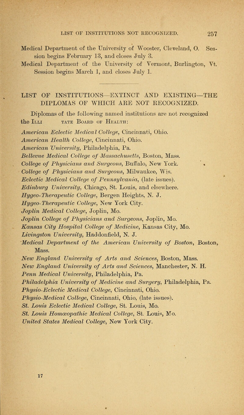 Medical Department of the University of Wooster, Cleveland, O. Ses- sion begins February 13, and closes July 3. Medical Department of the University of Vermont, Burlington, Vt. Session begins March 1, and closes July 1. LIST OF INSTITUTIONS—EXTINCT AND EXISTING—THE DIPLOMAS OF WHICH AEE NOT RECOGNIZED. Diplomas of the following named institutions are not recognized the Illi tate Board of Health: American Eclectic Medical College, Cincinnati, Ohio. American Health College, Cincinnati, Ohio. American University, Philadelphia, Pa. Bellevue Medical College of Massachusetts, Boston, Mass. College of Physicians and Surgeons, Buffalo, New York. ' * College of Physicians and Surgeons, Milwaukee, Wis. Eclectic Medical College of Pennsylvania, (late issues). Edinburg University, Chicago, St. Louis, and elsewhere. Hygeo-Therapeutic College, Bergen Heights, N. J. Hygeo-Therapeutic College, New York City. Joplin Medical College, Joplin, Mo. Joplin College of Physicians and Surgeons, Joplin, Mo. Kansas City Hospital College of Medicine, Kansas City, Mo. Livingston University, Haddonfield, N. J. Medical Department of the American University of Boston, Boston, Mass. New England University of Arts and Sciences} Boston, Mass. New England University of Arts and Sciences, Manchester, N. H. Penn Medical University, Philadelphia, Pa. Philadelphia University of Medicine and Surgery, Philadelphia, Pa. Physio-Eclectic Medical College, Cincinnati, Ohio. Physio-Medical College, Cincinnati, Ohio, (late issues). St. Louis Eclectic Medical College, St. Louis, Mo. St. Louis Homoeopathic Medical College, St Louis, Mo. United States Medical College, New York City. 17