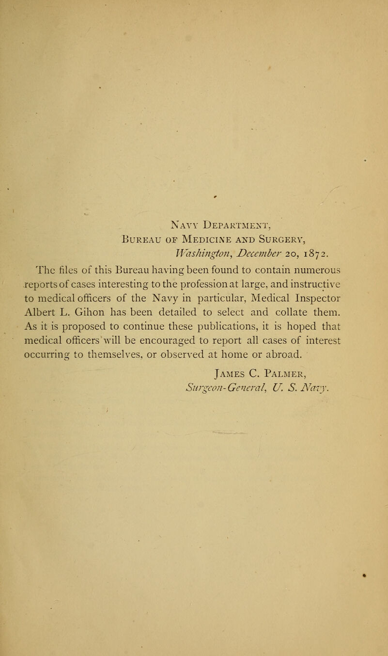 Navy Department, Bureau oe Medicine and Surgery, Washington, December 20, 1872. The files of this Bureau having been found to contain numerous reports of cases interesting to the profession at large, and instructive to medical officers of the Navy in particular, Medical Inspector Albert L. Gihon has been detailed to select and collate them. As it is proposed to continue these publications, it is hoped that medical officers will be encouraged to report all cases of interest occurring to themselves, or observed at home or abroad. James C. Palmer, Surgeon- General, U. S. Navy.