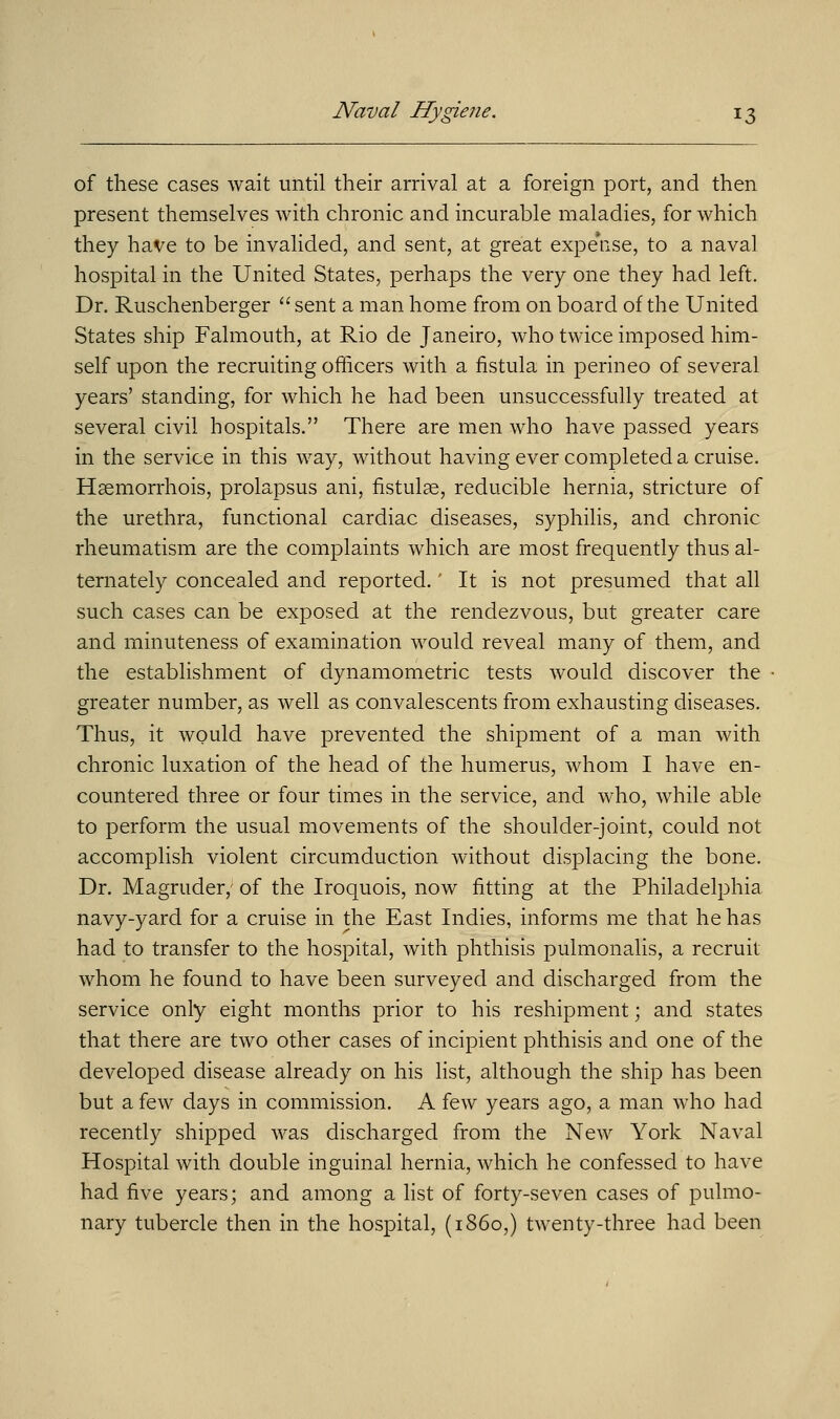 of these cases wait until their arrival at a foreign port, and then present themselves with chronic and incurable maladies, for which they have to be invalided, and sent, at great expense, to a naval hospital in the United States, perhaps the very one they had left. Dr. Ruschenberger  sent a man home from on board of the United States ship Falmouth, at Rio de Janeiro, who twice imposed him- self upon the recruiting officers with a fistula in perineo of several years' standing, for which he had been unsuccessfully treated at several civil hospitals. There are men who have passed years in the service in this way, without having ever completed a cruise. Hsemorrhois, prolapsus ani, fistulas, reducible hernia, stricture of the urethra, functional cardiac diseases, syphilis, and chronic rheumatism are the complaints which are most frequently thus al- ternately concealed and reported.' It is not presumed that all such cases can be exposed at the rendezvous, but greater care and minuteness of examination would reveal many of them, and the establishment of dynamometric tests would discover the greater number, as well as convalescents from exhausting diseases. Thus, it would have prevented the shipment of a man with chronic luxation of the head of the humerus, whom I have en- countered three or four times in the service, and who, while able to perform the usual movements of the shoulder-joint, could not accomplish violent circumduction without displacing the bone. Dr. Magruder,- of the Iroquois, now fitting at the Philadelphia navy-yard for a cruise in the East Indies, informs me that he has had to transfer to the hospital, with phthisis pulmonalis, a recruit whom he found to have been surveyed and discharged from the service only eight months prior to his reshipment; and states that there are two other cases of incipient phthisis and one of the developed disease already on his list, although the ship has been but a few days in commission. A few years ago, a man who had recently shipped was discharged from the New York Naval Hospital with double inguinal hernia, which he confessed to have had five years; and among a list of forty-seven cases of pulmo- nary tubercle then in the hospital, (i860,) twenty-three had been