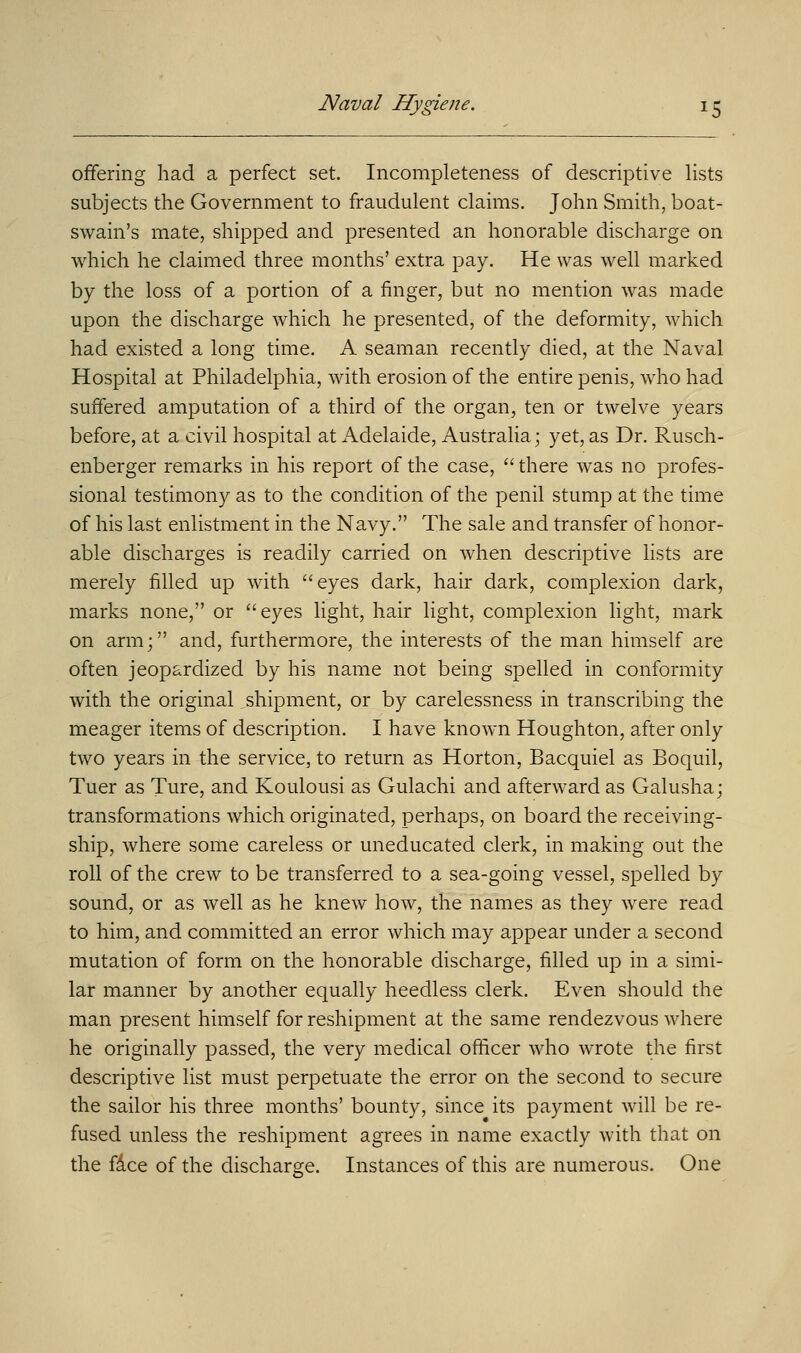 offering had a perfect set. Incompleteness of descriptive lists subjects the Government to fraudulent claims. John Smith, boat- swain's mate, shipped and presented an honorable discharge on which he claimed three months' extra pay. He was well marked by the loss of a portion of a finger, but no mention was made upon the discharge which he presented, of the deformity, which had existed a long time. A seaman recently died, at the Naval Hospital at Philadelphia, with erosion of the entire penis, who had suffered amputation of a third of the organ, ten or twelve years before, at a civil hospital at Adelaide, Australia; yet, as Dr. Rusch- enberger remarks in his report of the case,  there was no profes- sional testimony as to the condition of the penil stump at the time of his last enlistment in the Navy. The sale and transfer of honor- able discharges is readily carried on when descriptive lists are merely filled up with eyes dark, hair dark, complexion dark, marks none, or eyes light, hair light, complexion light, mark on arm; and, furthermore, the interests of the man himself are often jeopardized by his name not being spelled in conformity with the original shipment, or by carelessness in transcribing the meager items of description. I have known Houghton, after only two years in the service, to return as Horton, Bacquiel as Boquil, Tuer as Ture, and Koulousi as Gulachi and afterward as Galusha; transformations which originated, perhaps, on board the receiving- ship, where some careless or uneducated clerk, in making out the roll of the crew to be transferred to a sea-going vessel, spelled by sound, or as well as he knew how, the names as they were read to him, and committed an error which may appear under a second mutation of form on the honorable discharge, filled up in a simi- lar manner by another equally heedless clerk. Even should the man present himself for reshipment at the same rendezvous where he originally passed, the very medical officer who wrote the first descriptive list must perpetuate the error on the second to secure the sailor his three months' bounty, since its payment will be re- fused unless the reshipment agrees in name exactly with that on the face of the discharge. Instances of this are numerous. One