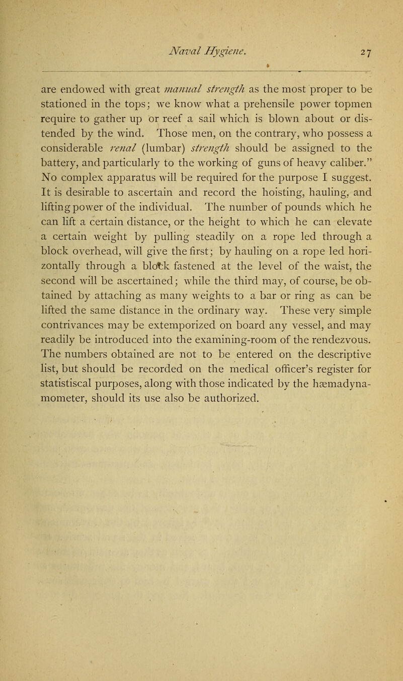 are endowed with great manual strength as the most proper to be stationed in the tops; we know what a prehensile power topmen require to gather up or reef a sail which is blown about or dis- tended by the wind. Those men, on the contrary, who possess a considerable 7'efial (lumbar) strength should be assigned to the battery, and particularly to the working of guns of heavy caliber. No complex apparatus will be required for the purpose I suggest. It is desirable to ascertain and record the hoisting, hauling, and lifting power of the individual. The number of pounds which he can lift a certain distance, or the height to which he can elevate a certain weight by pulling steadily on a rope led through a block overhead, will give the first; by hauling on a rope led hori- zontally through a blotk fastened at the level of the waist, the second will be ascertained; while the third may, of course, be ob- tained by attaching as many weights to a bar or ring as can be lifted the same distance in the ordinary way. These very simple contrivances may be extemporized on board any vessel, and may readily be introduced into the examining-room of the rendezvous. The numbers obtained are not to be entered on the descriptive list, but should be recorded on the medical officer's register for statistiscal purposes, along with those indicated by the haemadyna- mometer, should its use also be authorized.