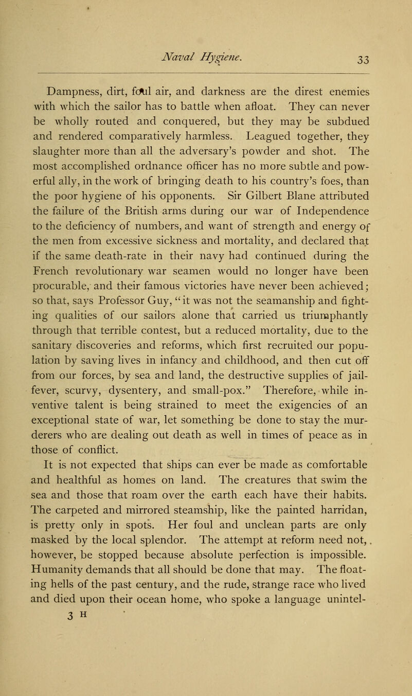 Dampness, dirt, fcftil air, and darkness are the direst enemies with which the sailor has to battle when afloat. They can never be wholly routed and conquered, but they may be subdued and rendered comparatively harmless. Leagued together, they slaughter more than all the adversary's powder and shot. The most accomplished ordnance officer has no more subtle and pow- erful ally, in the work of bringing death to his country's foes, than the poor hygiene of his opponents. Sir Gilbert Blane attributed the failure of the British arms during our war of Independence to the deficiency of numbers, and want of strength and energy of the men from excessive sickness and mortality, and declared that if the same death-rate in their navy had continued during the French revolutionary war seamen would no longer have been procurable, and their famous victories have never been achieved; so that, says Professor Guy, it was not the seamanship and fight- ing qualities of our sailors alone that carried us triumphantly through that terrible contest, but a reduced mortality, due to the sanitary discoveries and reforms, which first recruited our popu- lation by saving lives in infancy and childhood, and then cut off from our forces, by sea and land, the destructive supplies of jail- fever, scurvy, dysentery, and small-pox. Therefore, while in- ventive talent is being strained to meet the exigencies of an exceptional state of war, let something be done to stay the mur- derers who are dealing out death as well in times of peace as in those of conflict. It is not expected that ships can ever be made as comfortable and healthful as homes on land. The creatures that swim the sea and those that roam over the earth each have their habits. The carpeted and mirrored steamship, like the painted harridan, is pretty only in spots. Her foul and unclean parts are only masked by the local splendor. The attempt at reform need not,. however, be stopped because absolute perfection is impossible. Humanity demands that all should be done that may. The float- ing hells of the past century, and the rude, strange race who lived and died upon their ocean home, who spoke a language unintel- 3 h