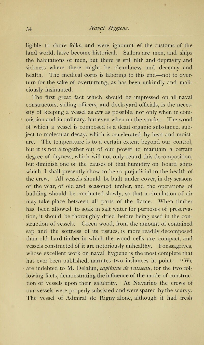 ligible to shore folks, and were ignorant ®f the customs of the land world, have become historical. Sailors are men, and ships the habitations of men, but there is still filth and depravity and sickness where there might be cleanliness and decency and health. The medical corps is laboring to this end—not to over- turn for the sake of overturning, as has been unkindly and mali- ciously insinuated. The first great fact which should be impressed on all naval constructors, sailing officers, and dock-yard officials, is the neces- sity of keeping a vessel as dry as possible, not only when in com- mission and in ordinary, but even when on the stocks. The wood of which a vessel is composed is a dead organic substance, sub- ject to molecular decay, which is accelerated by heat and moist- ure. The temperature is to a certain extent beyond our control, but it is not altogether out of our power to maintain a certain degree ©f dryness, which will not only retard this decomposition, but diminish one of the causes of that humidity on board ships which I shall presently show to be so prejudicial to the health of the crew. All vessels should be built under cover, in dry seasons of the year, of old and seasoned timber, and the operations of building should be conducted slowly, so that a circulation of air may take place between all parts of the frame. When timber has been allowed to soak in salt water for purposes of preserva- tion, it should be thoroughly dried before being used in the con- struction of vessels. Green wood, from the amount of contained sap and the softness of its tissues, is more readily decomposed than old hard timber in which the wood cells are compact, and vessels constructed of it are notoriously unhealthy. Fonssagrives, whose excellent work on naval hygiene is the most complete that has ever been published, narrates two instances in point: We are indebted to M. Delalun, capitaine de vaisseau, for the two fol- lowing facts, demonstrating the influence of the mode of construc- tion of vessels upon their salubrity. At Navarino the crews of our vessels were properly subsisted and were spared by the scurvy. The vessel of Admiral de Rigny alone, although it had fresh
