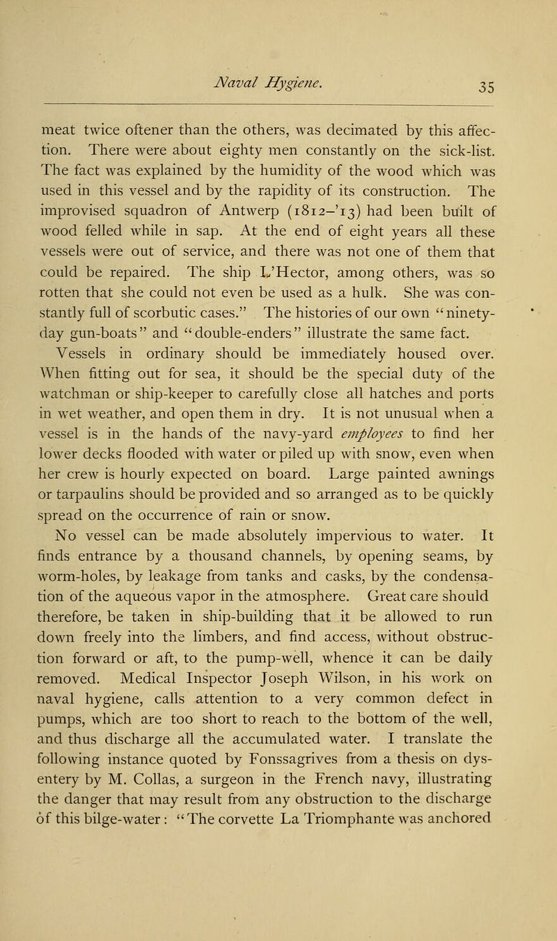 meat twice oftener than the others, was decimated by this affec- tion. There were about eighty men constantly on the sick-list. The fact was explained by the humidity of the wood which was used in this vessel and by the rapidity of its construction. The improvised squadron of Antwerp (1812-13) had been built of wood felled while in sap. At the end of eight years all these vessels were out of service, and there was not one of them that could be repaired. The ship L'Hector, among others, was so rotten that she could not even be used as a hulk. She was con- stantly full of scorbutic cases. The histories of our own ninety- day gun-boats and double-enders illustrate the same fact. Vessels in ordinary should be immediately housed over. When fitting out for sea, it should be the special duty of the watchman or ship-keeper to carefully close all hatches and ports in wet weather, and open them in dry. It is not unusual when a vessel is in the hands of the navy-yard employees to find her lower decks flooded with water or piled up with snow, even when her crew is hourly expected on board. Large painted awnings or tarpaulins should be provided and so arranged as to be quickly spread on the occurrence of rain or snow. No vessel can be made absolutely impervious to water. It finds entrance by a thousand channels, by opening seams, by worm-holes, by leakage from tanks and casks, by the condensa- tion of the aqueous vapor in the atmosphere. Great care should therefore, be taken in ship-building that it be allowed to run down freely into the limbers, and find access, without obstruc- tion forward or aft, to the pump-well, whence it can be daily removed. Medical Inspector Joseph Wilson, in his work on naval hygiene, calls attention to a very common defect in pumps, which are too short to reach to the bottom of the well, and thus discharge all the accumulated water. I translate the following instance quoted by Fonssagrives from a thesis on dys- entery by M. Collas, a surgeon in the French navy, illustrating the danger that may result from any obstruction to the discharge of this bilge-water: The corvette La Triomphante was anchored