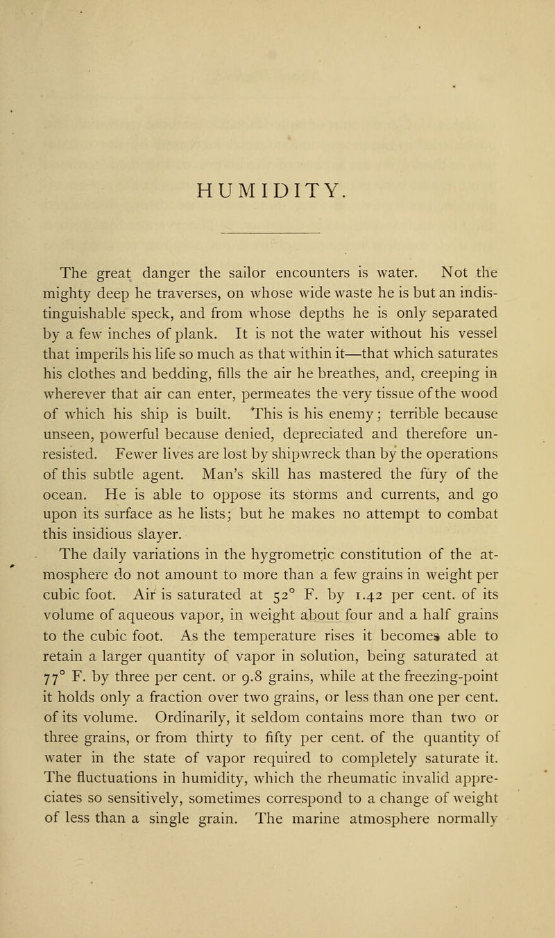 HUMIDITY. The great danger the sailor encounters is water. Not the mighty deep he traverses, on whose wide waste he is but an indis- tinguishable speck, and from whose depths he is only separated by a few inches of plank. It is not the water without his vessel that imperils his life so much as that within it—that which saturates his clothes and bedding, fills the air he breathes, and, creeping in wherever that air can enter, permeates the very tissue of the wood of which his ship is built. This is his enemy; terrible because unseen, powerful because denied, depreciated and therefore un- resisted. Fewer lives are lost by shipwreck than by the operations of this subtle agent. Man's skill has mastered the fury of the ocean. He is able to oppose its storms and currents, and go upon its surface as he lists; but he makes no attempt to combat this insidious slayer. The daily variations in the hygrometric constitution of the at- mosphere do not amount to more than a few grains in weight per cubic foot. Air is saturated at 52° F. by 1.42 per cent, of its volume of aqueous vapor, in weight about four and a half grains to the cubic foot. As the temperature rises it becomes able to retain a larger quantity of vapor in solution, being saturated at 770 F. by three per cent, or 9.8 grains, while at the freezing-point it holds only a fraction over two grains, or less than one per cent, of its volume. Ordinarily, it seldom contains more than two or three grains, or from thirty to fifty per cent, of the quantity of water in the state of vapor required to completely saturate it. The fluctuations in humidity, which the rheumatic invalid appre- ciates so sensitively, sometimes correspond to a change of weight of less than a single grain. The marine atmosphere normally