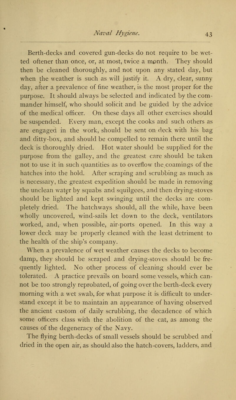 Berth-decks and covered gun-decks do not require to be wet- ted oftener than once, or, at most, twice a month. They should then be cleaned thoroughly, and not upon any stated day, but when the weather is such as will justify it. A dry, clear, sunny day, after a prevalence of line weather, is the most proper for the purpose. It should always be selected and indicated by the com- mander himself, who should solicit and be guided by the advice of the medical officer. On these days all other exercises should be suspended. Every man, except the cooks and such others as are engaged in the work, should be sent on deck with his bag and ditty-box, and should be compelled to remain there until the deck is thoroughly dried. Hot water should be supplied for the purpose from the galley, and the greatest care should be taken not to use it in such quantities as to overflow the coamings of the hatches into the hold. After scraping and scrubbing as much as is necessary, the greatest expedition should be made in removing the unclean water by squabs and squilgees, and then drying-stoves should be lighted and kept swinging until the decks are com- pletely dried. The hatchways should, all the while, have been wholly uncovered, wind-sails let down to the deck, ventilators worked, and, when possible, air-ports opened. In this way a lower deck may be properly cleaned with the least detriment to the health of the ship's company. When a prevalence of wet weather causes the decks to become damp, they should be scraped and drying-stoves should be fre- quently lighted. No other process of cleaning should ever be tolerated. A practice prevails on board some vessels, which can- not be too strongly reprobated, of going over the berth-deck every morning with a wet swab, for what purpose it is difficult to under- stand except it be to maintain an appearance of having observed the ancient custom of daily scrubbing, the decadence of which some officers class with the abolition of the cat, as among the causes of the degeneracy of the Navy. The flying berth-decks of small vessels should be scrubbed and dried in the open air, as should also the hatch-covers, ladders, and