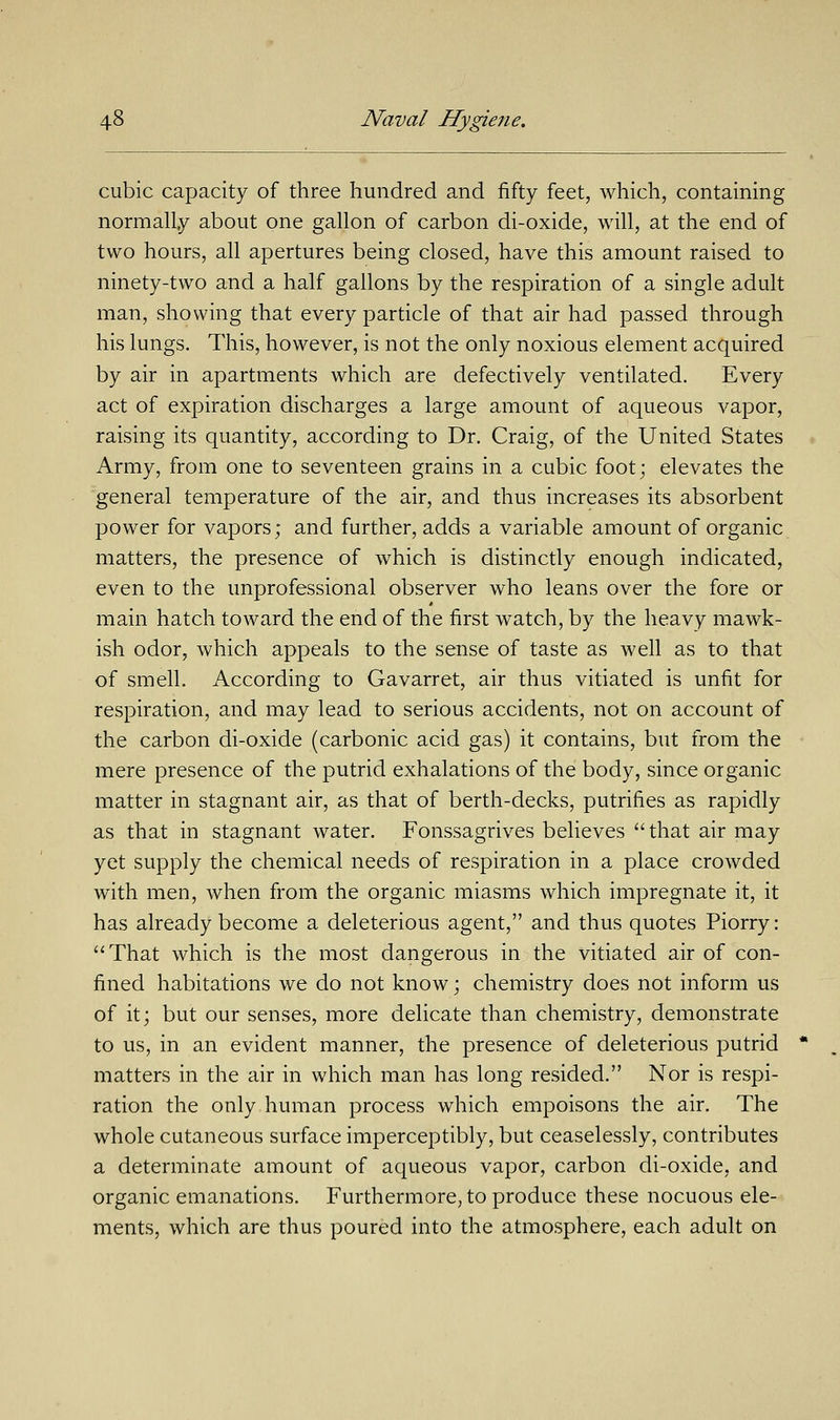 cubic capacity of three hundred and fifty feet, which, containing normally about one gallon of carbon di-oxide, will, at the end of two hours, all apertures being closed, have this amount raised to ninety-two and a half gallons by the respiration of a single adult man, showing that every particle of that air had passed through his lungs. This, however, is not the only noxious element acquired by air in apartments which are defectively ventilated. Every act of expiration discharges a large amount of aqueous vapor, raising its quantity, according to Dr. Craig, of the United States Army, from one to seventeen grains in a cubic foot; elevates the general temperature of the air, and thus increases its absorbent power for vapors; and further, adds a variable amount of organic matters, the presence of which is distinctly enough indicated, even to the unprofessional observer who leans over the fore or main hatch toward the end of the first watch, by the heavy mawk- ish odor, which appeals to the sense of taste as well as to that of smell. According to Gavarret, air thus vitiated is unfit for respiration, and may lead to serious accidents, not on account of the carbon di-oxide (carbonic acid gas) it contains, but from the mere presence of the putrid exhalations of the body, since organic matter in stagnant air, as that of berth-decks, putrifies as rapidly as that in stagnant water. Fonssagrives believes that air may yet supply the chemical needs of respiration in a place crowded with men, when from the organic miasms which impregnate it, it has already become a deleterious agent, and thus quotes Piorry: That which is the most dangerous in the vitiated air of con- fined habitations we do not know; chemistry does not inform us of it; but our senses, more delicate than chemistry, demonstrate to us, in an evident manner, the presence of deleterious putrid matters in the air in which man has long resided. Nor is respi- ration the only human process which empoisons the air. The whole cutaneous surface imperceptibly, but ceaselessly, contributes a determinate amount of aqueous vapor, carbon di-oxide, and organic emanations. Furthermore, to produce these nocuous ele- ments, which are thus poured into the atmosphere, each adult on