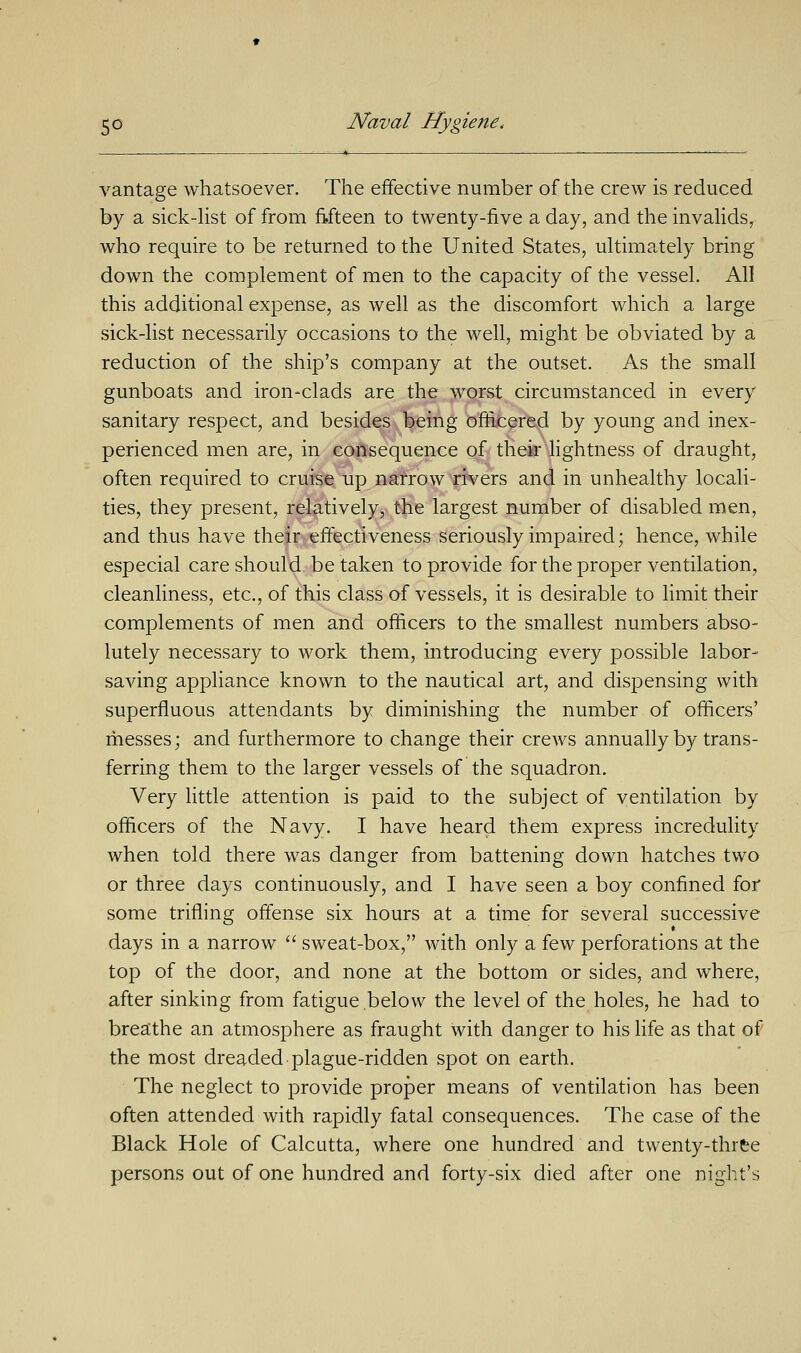 vantage whatsoever. The effective number of the crew is reduced by a sick-list of from fifteen to twenty-five a day, and the invalids, who require to be returned to the United States, ultimately bring down the complement of men to the capacity of the vessel. All this additional expense, as well as the discomfort which a large sick-list necessarily occasions to the well, might be obviated by a reduction of the ship's company at the outset. As the small gunboats and iromclads are the worst circumstanced in every sanitary respect, and besides being officered by young and inex- perienced men are, in consequence of their lightness of draught, often required to cruise up narrow rivers and in unhealthy locali- ties, they present, relatively, the largest number of disabled men, and thus have their effectiveness seriously impaired; hence, while especial care should betaken to provide for the proper ventilation, cleanliness, etc., of this class of vessels, it is desirable to limit their complements of men and officers to the smallest numbers abso- lutely necessary to work them, introducing every possible labor- saving appliance known to the nautical art, and dispensing with superfluous attendants by diminishing the number of officers' messes; and furthermore to change their crews annually by trans- ferring them to the larger vessels of the squadron. Very little attention is paid to the subject of ventilation by officers of the Navy. I have heard them express incredulity when told there was danger from battening down hatches two or three days continuously, and I have seen a boy confined for some trifling offense six hours at a time for several successive days in a narrow  sweat-box, with only a few perforations at the top of the door, and none at the bottom or sides, and where, after sinking from fatigue below the level of the holes, he had to breathe an atmosphere as fraught with danger to his life as that of the most dreaded plague-ridden spot on earth. The neglect to provide proper means of ventilation has been often attended with rapidly fatal consequences. The case of the Black Hole of Calcutta, where one hundred and twenty-thrfee persons out of one hundred and forty-six died after one night's