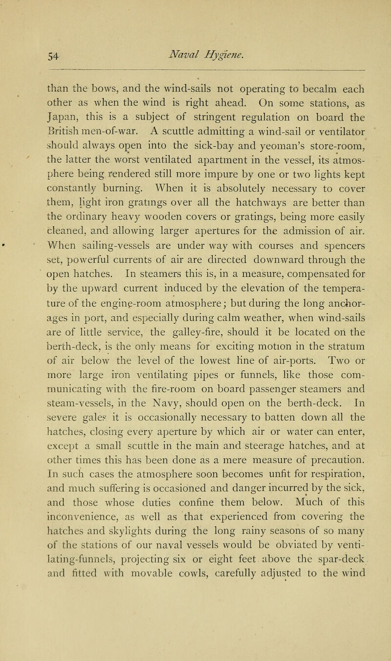 than the bows, and the wind-sails not operating to becalm each other as when the wind is right ahead. On some stations, as Japan, this is a subject of stringent regulation on board the British men-of-war. A scuttle admitting a wind-sail or ventilator should always, open into the sick-bay and yeoman's store-room, the latter the worst ventilated apartment in the vessel, its atmos- phere being rendered still more impure by one or two lights kept constantly burning. When it is absolutely necessary to cover them, light iron gratings over all the hatchways are better than the ordinary heavy wooden covers or gratings, being more easily cleaned, and allowing larger apertures for the admission of air. When sailing-vessels are under way with courses and spencers set, powerful currents of air are directed downward through the open hatches. In steamers this is, in a measure, compensated for by the upward current induced by the elevation of the tempera- ture of the engine-room atmosphere; but during the long anchor- ages in port, and especially during calm weather, when wind-sails are of little service, the galley-fire, should it be located on the berth-deck, is the only means for exciting motion in the stratum of air below the level of the lowest line of air-ports. Two or more large iron ventilating pipes or funnels, like those com- municating with the fire-room on board passenger steamers and steam-vessels, in the Navy, should open on the berth-deck. In severe gales it is occasionally necessary to batten down all the hatches, closing every aperture by which air or water can enter, except a small scuttle in the main and steerage hatches, and at other times this has been done as a mere measure of precaution. In such cases the atmosphere soon becomes unfit for respiration, and much suffering is occasioned and danger incurred by the sick, and those whose duties confine them below. Much of this inconvenience, as well as that experienced from covering the hatches and skylights during the long rainy seasons of so many of the stations of our naval vessels would be obviated by venti- lating-funnels, projecting six or eight feet above the spar-deck and fitted with movable cowls, carefully adjusted to the wind