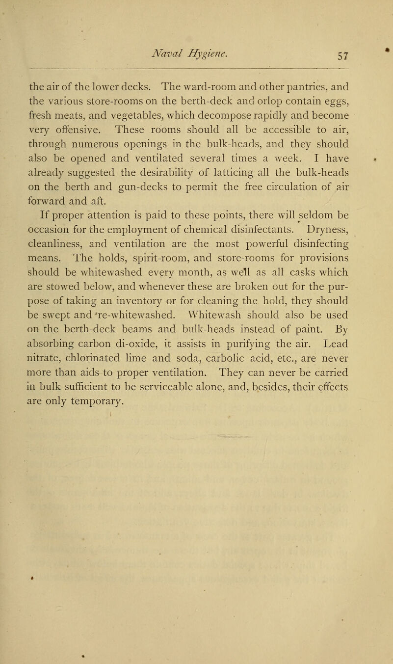 the air of the lower decks. The ward-room and other pantries, and the various store-rooms on the berth-deck and orlop contain eggs, fresh meats, and vegetables, which decompose rapidly and become very offensive. These rooms should all be accessible to air, through numerous openings in the bulk-heads, and they should also be opened and ventilated several times a week. I have already suggested the desirability of latticing all the bulk-heads on the berth and gun-decks to permit the free circulation of air forward and aft. If proper attention is paid to these points, there will seldom be occasion for the employment of chemical disinfectants. Dryness, cleanliness, and ventilation are the most powerful disinfecting means. The holds, spirit-room, and store-rooms for provisions should be whitewashed every month, as well as all casks which are stowed below, and whenever these are broken out for the pur- pose of taking an inventory or for cleaning the hold, they should be swept and 're-whitewashed. Whitewash should also be used on the berth-deck beams and bulk-heads instead of paint. By absorbing carbon di-oxide, it assists in purifying the air. Lead nitrate, chlorinated lime and soda, carbolic acid, etc., are never more than aids to proper ventilation. They can never be carried in bulk sufficient to be serviceable alone, and, besides, their effects are only temporary.