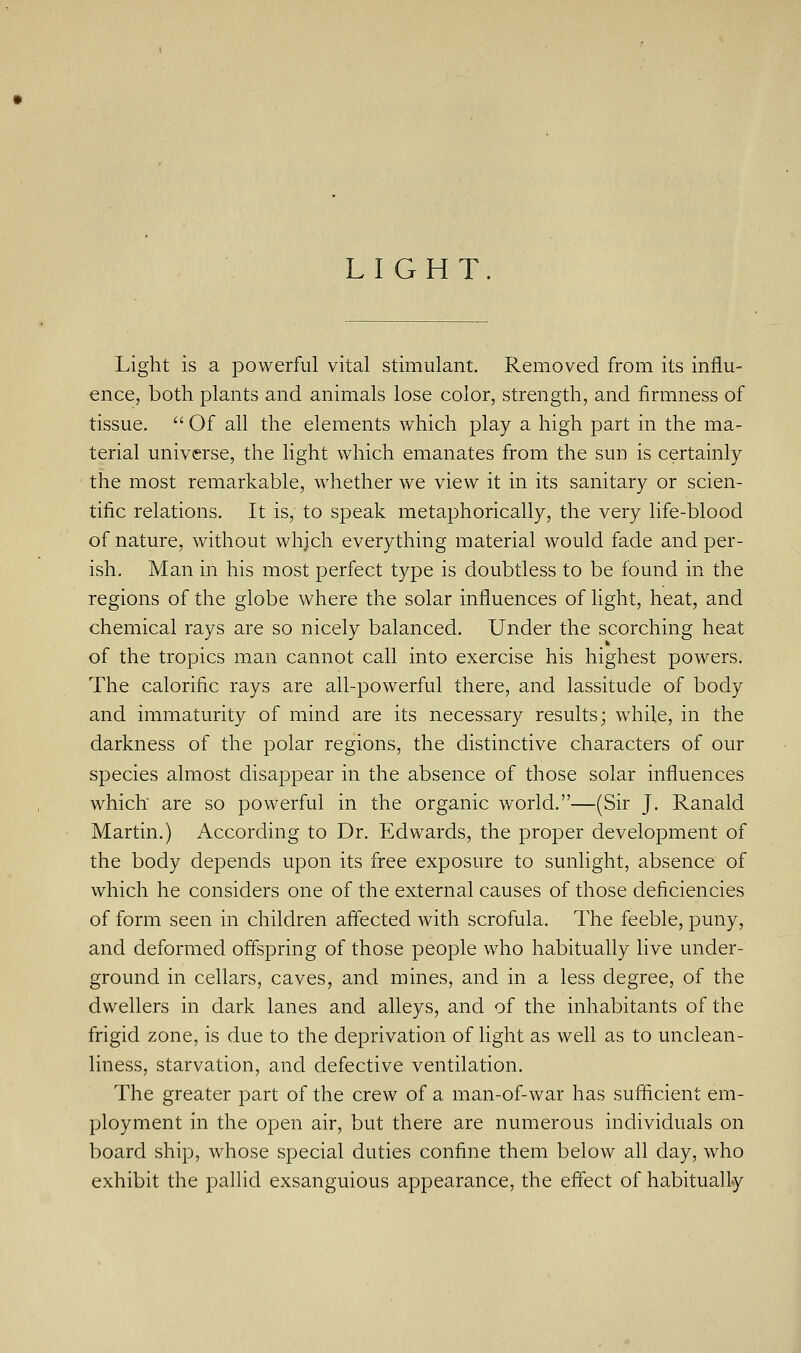 LIGHT. Light is a powerful vital stimulant. Removed from its influ- ence, both plants and animals lose color, strength, and firmness of tissue.  Of all the elements which play a high part in the ma- terial universe, the light which emanates from the sun is certainly the most remarkable, whether we view it in its sanitary or scien- tific relations. It is, to speak metaphorically, the very life-blood of nature, without whjch everything material would fade and per- ish. Man in his most perfect type is doubtless to be found in the regions of the globe where the solar influences of light, heat, and chemical rays are so nicely balanced. Under the scorching heat of the tropics man cannot call into exercise his highest powers. The calorific rays are all-powerful there, and lassitude of body and immaturity of mind are its necessary results; while, in the darkness of the polar regions, the distinctive characters of our species almost disappear in the absence of those solar influences which are so powerful in the organic world.—(Sir J. Ranald Martin.) According to Dr. Edwards, the proper development of the body depends upon its free exposure to sunlight, absence of which he considers one of the external causes of those deficiencies of form seen in children affected with scrofula. The feeble, puny, and deformed offspring of those people who habitually live under- ground in cellars, caves, and mines, and in a less degree, of the dwellers in dark lanes and alleys, and of the inhabitants of the frigid zone, is due to the deprivation of light as well as to unclean - liness, starvation, and defective ventilation. The greater part of the crew of a man-of-war has sufficient em- ployment in the open air, but there are numerous individuals on board ship, whose special duties confine them below all day, who exhibit the pallid exsanguious appearance, the effect of habitually