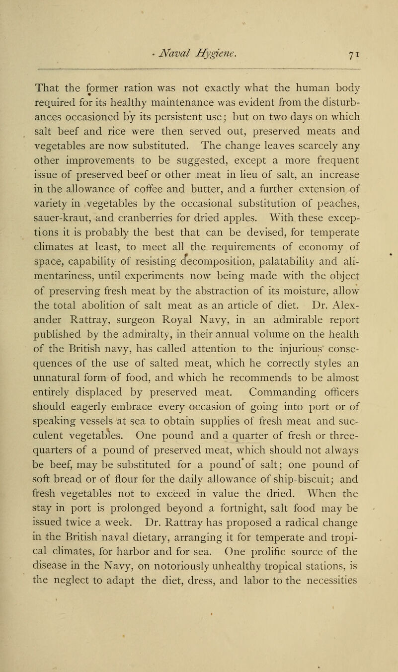 That the former ration was not exactly what the human body required for its healthy maintenance was evident from the disturb- ances occasioned by its persistent use; but on two days on which salt beef and rice were then served out, preserved meats and vegetables are now substituted. The change leaves scarcely any other improvements to be suggested, except a more frequent issue of preserved beef or other meat in lieu of salt, an increase in the allowance of coffee and butter, and a further extension of variety in vegetables by the occasional substitution of peaches, sauer-kraut, and cranberries for dried apples. With, these excep- tions it is probably the best that can be devised, for temperate climates at least, to meet all the requirements of economy of space, capability of resisting decomposition, palatability and ali- mentariness, until experiments now being made with the object of preserving fresh meat by the abstraction of its moisture, allow the total abolition of salt meat as an article of diet. Dr. Alex- ander Rattray, surgeon Royal Navy, in an admirable report published by the admiralty, in their annual volume on the health of the British navy, has called attention to the injurious conse- quences of the use of salted meat, which he correctly styles an unnatural form of food, and which he recommends to be almost entirely displaced by preserved meat. Commanding officers should eagerly embrace every occasion of going into port or of speaking vessels 'at sea to obtain supplies of fresh meat and suc- culent vegetables. One pound and a quarter of fresh or three- quarters of a pound of preserved meat, which should not always be beef, may be substituted for a pound of salt; one pound of soft bread or of flour for the daily allowance of ship-biscuit; and fresh vegetables not to exceed in value the dried. When the stay in port is prolonged beyond a fortnight, salt food may be issued twice a week. Dr. Rattray has proposed a radical change in the British naval dietary, arranging it for temperate and tropi- cal climates, for harbor and for sea. One prolific source of the disease in the Navy, on notoriously unhealthy tropical stations, is the neglect to adapt the diet, dress, and labor to the necessities
