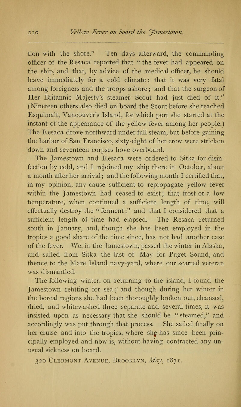 tion with the shore. Ten days afterward, the commanding officer of the Resaca reported that  the fever had appeared on the ship, and that, by advice of the medical officer, he should leave immediately for a cold climate; that it was very fatal among foreigners and the troops ashore; and that the surgeon of Her Britannic Majesty's steamer Scout had just died of it. (Nineteen others also died on board the Scout before she reached Esquimalt, Vancouver's Island, for which port she started at the instant of the appearance of the yellow fever among her people.) The Resaca drove northward under full steam, but before gaining the harbor of San Francisco, sixty-eight of her crew were stricken down and seventeen corpses hove overboard. The Jamestown and Resaca were ordered to Sitka for disin- fection by cold, and I rejoined my ship there in October, about a month after her arrival; and the following month I certified that, in my opinion, any cause sufficient to repropagate yellow fever within the Jamestown had ceased to exist; that frost or a low temperature, when continued a sufficient length of time, will effectually destroy the ferment; and that I considered that a sufficient length of time had elapsed. The Resaca returned south in January, and, though she has been employed in the tropics a good share of the time since, has not had another case of the fever. We, in the Jamestown, passed the winter in Alaska, and sailed from Sitka the last of May for Puget Sound, and thence to the Mare Island navy-yard, where our scarred veteran was dismantled. The following winter, on returning to the island, I found the Jamestown refitting for sea; and though during her winter in the boreal regions she had been thoroughly broken out, cleansed, dried, and whitewashed three separate and several times, it was insisted upon as necessary that she should be  steamed, and accordingly was put through that process. She sailed finally on her cruise and into the tropics, where she has since been prin- cipally employed and now is, without having contracted any un- usual sickness on board. 320 Clermont Avenue, Brooklyn, May, 1871.