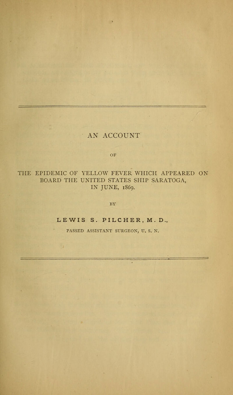 AN ACCOUNT THE EPIDEMIC OF YELLOW FEVER WHICH APPEARED ON BOARD THE UNITED STATES SHIP SARATOGA, IN JUNE, 1869. BY LEWIS S. PILCHER,M.D, PASSED ASSISTANT SURGEON, U. S. N.