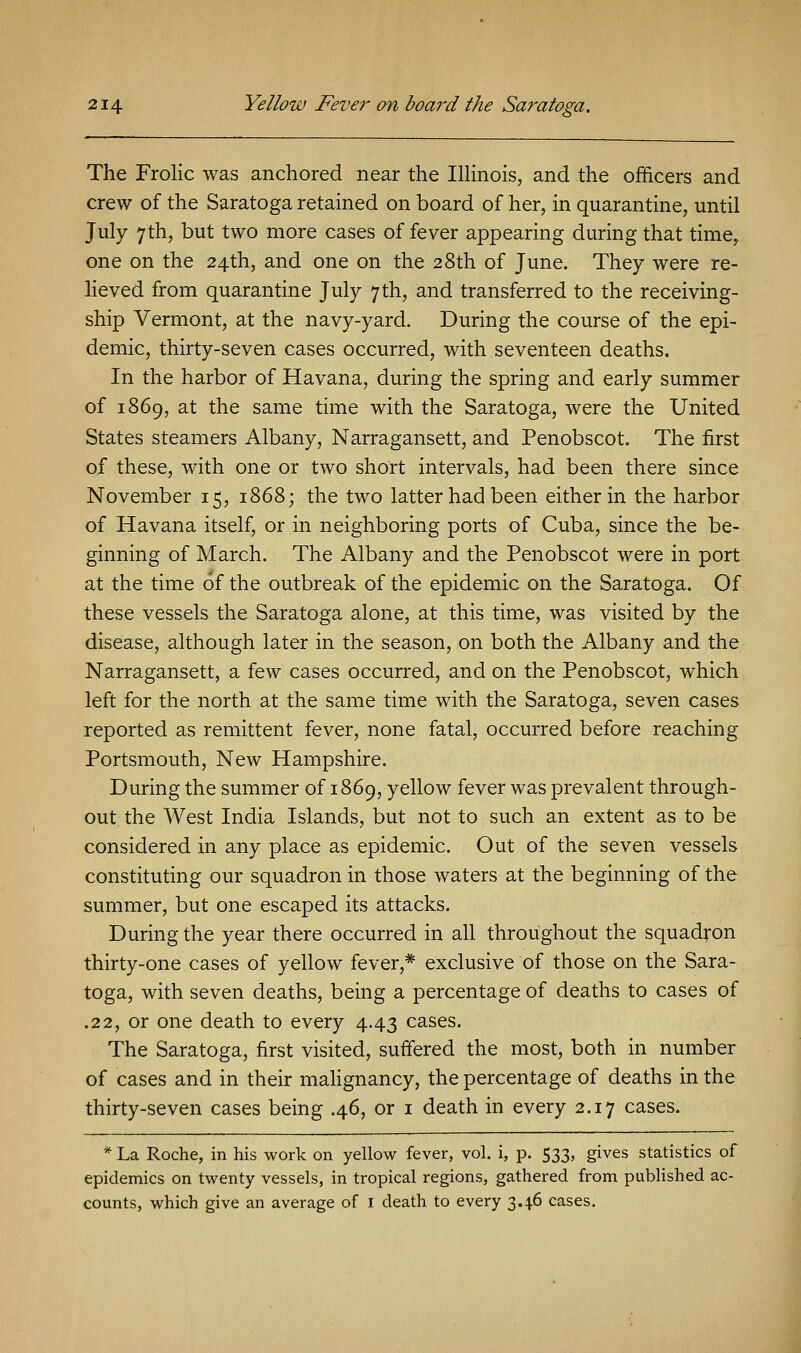 The Frolic was anchored near the Illinois, and the officers and crew of the Saratoga retained on board of her, in quarantine, until July 7th, but two more cases of fever appearing during that time, one on the 24th, and one on the 28th of June. They were re- lieved from quarantine July 7th, and transferred to the receiving- ship Vermont, at the navy-yard. During the course of the epi- demic, thirty-seven cases occurred, with seventeen deaths. In the harbor of Havana, during the spring and early summer of 1869, at the same time with the Saratoga, were the United States steamers Albany, Narragansett, and Penobscot. The first of these, with one or two short intervals, had been there since November 15, 1868; the two latter had been either in the harbor of Havana itself, or in neighboring ports of Cuba, since the be- ginning of March. The Albany and the Penobscot were in port at the time of the outbreak of the epidemic on the Saratoga. Of these vessels the Saratoga alone, at this time, was visited by the disease, although later in the season, on both the Albany and the Narragansett, a few cases occurred, and on the Penobscot, which left for the north at the same time with the Saratoga, seven cases reported as remittent fever, none fatal, occurred before reaching Portsmouth, New Hampshire. During the summer of 1869, yellow fever was prevalent through- out the West India Islands, but not to such an extent as to be considered in any place as epidemic. Out of the seven vessels constituting our squadron in those waters at the beginning of the summer, but one escaped its attacks. During the year there occurred in all throughout the squadron thirty-one cases of yellow fever,* exclusive of those on the Sara- toga, with seven deaths, being a percentage of deaths to cases of .22, or one death to every 4.43 cases. The Saratoga, first visited, suffered the most, both in number of cases and in their malignancy, the percentage of deaths in the thirty-seven cases being .46, or 1 death in every 2.17 cases. * La Roche, in his work on yellow fever, vol. i, p. 533, gives statistics of epidemics on twenty vessels, in tropical regions, gathered from published ac- counts, which give an average of 1 death to every 3.4.6 cases.