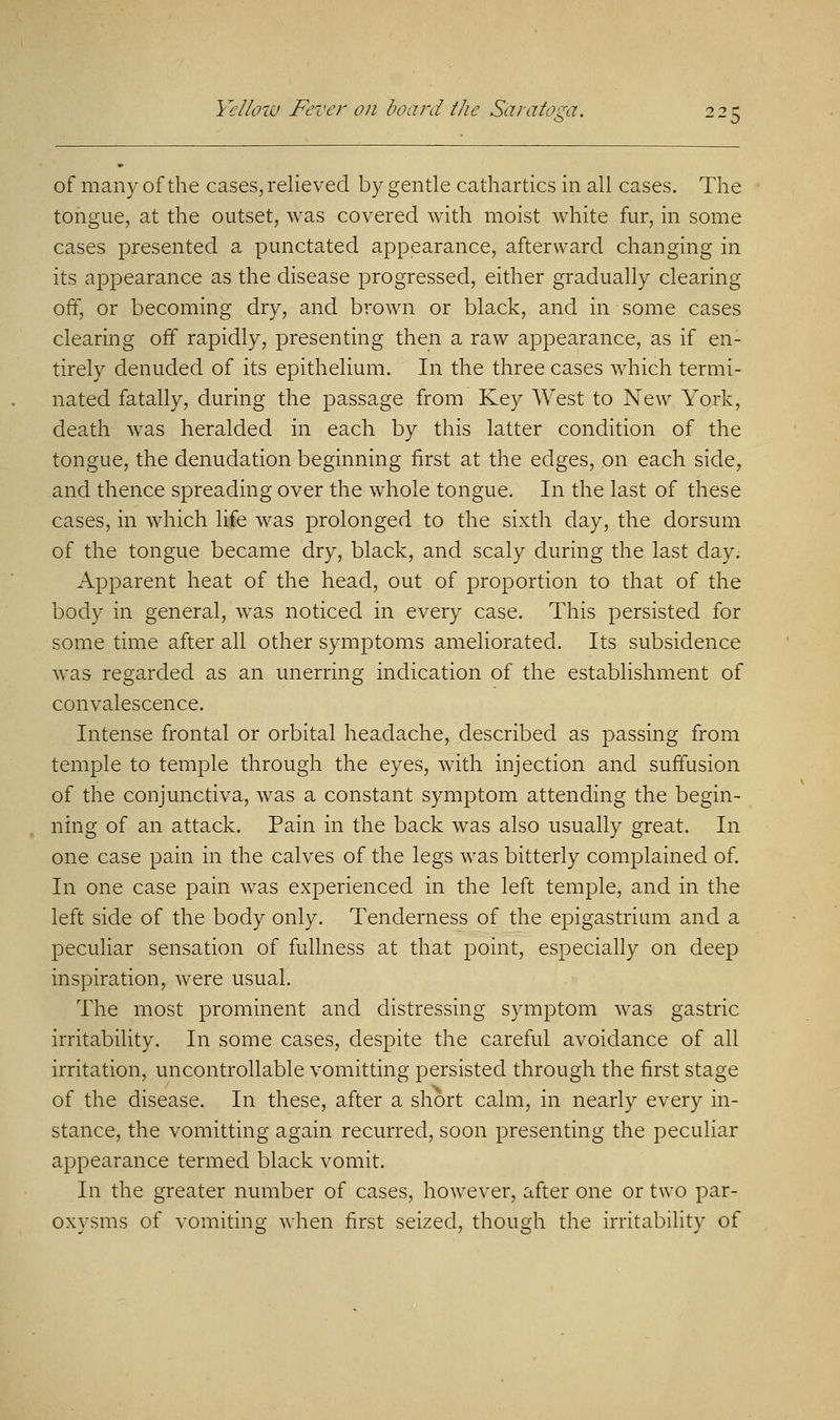 of many of the cases, relieved by gentle cathartics in all cases. The tongue, at the outset, was covered with moist white fur, in some cases presented a punctated appearance, afterward changing in its appearance as the disease progressed, either gradually clearing off, or becoming dry, and brown or black, and in some cases clearing off rapidly, presenting then a raw appearance, as if en- tirely denuded of its epithelium. In the three cases which termi- nated fatally, during the passage from Key West to New York, death was heralded in each by this latter condition of the tongue, the denudation beginning first at the edges, on each side, and thence spreading over the whole tongue. In the last of these cases, in which life was prolonged to the sixth day, the dorsum of the tongue became dry, black, and scaly during the last day. Apparent heat of the head, out of proportion to that of the body in general, was noticed in every case. This persisted for sometime after all other symptoms ameliorated. Its subsidence was regarded as an unerring indication of the establishment of convalescence. Intense frontal or orbital headache, described as passing from temple to temple through the eyes, with injection and suffusion of the conjunctiva, was a constant symptom attending the begin- ning of an attack. Pain in the back was also usually great. In one case pain in the calves of the legs was bitterly complained of. In one case pain was experienced in the left temple, and in the left side of the body only. Tenderness of the epigastrium and a peculiar sensation of fullness at that point, especially on deep inspiration, were usual. The most prominent and distressing symptom was gastric irritability. In some cases, despite the careful avoidance of all irritation, uncontrollable vomitting persisted through the first stage of the disease. In these, after a short calm, in nearly every in- stance, the vomitting again recurred, soon presenting the peculiar appearance termed black vomit. In the greater number of cases, however, after one or two par- oxysms of vomiting when first seized, though the irritability of