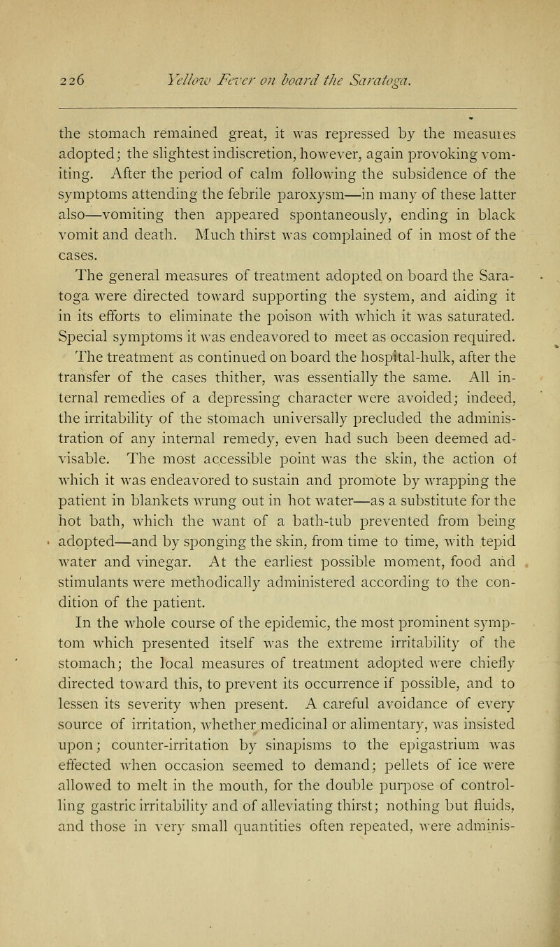 the stomach remained great, it was repressed by the measures adopted; the slightest indiscretion, however, again provoking vom- iting. After the period of calm following the subsidence of the symptoms attending the febrile paroxysm—in many of these latter also—vomiting then appeared spontaneously, ending in black vomit and death. Much thirst was complained of in most of the cases. The general measures of treatment adopted on board the Sara- toga were directed toward supporting the system, and aiding it in its efforts to eliminate the poison with which it was saturated. Special symptoms it was endeavored to meet as occasion required. The treatment as continued on board the hospital-hulk, after the transfer of the cases thither, was essentially the same. All in- ternal remedies of a depressing character were avoided; indeed, the irritability of the stomach universally precluded the adminis- tration of any internal remedy, even had such been deemed ad- visable. The most accessible point was the skin, the action of which it was endeavored to sustain and promote by wrapping the patient in blankets wrung out in hot water—as a substitute for the hot bath, which the want of a bath-tub prevented from being adopted—and by sponging the skin, from time to time, with tepid water and vinegar. At the earliest possible moment, food and stimulants were methodically administered according to the con- dition of the patient. In the whole course of the epidemic, the most prominent symp- tom which presented itself was the extreme irritability of the stomach; the local measures of treatment adopted were chiefly directed toward this, to prevent its occurrence if possible, and to lessen its severity when present. A careful avoidance of every source of irritation, whether medicinal or alimentary, was insisted upon; counter-irritation by sinapisms to the epigastrium was effected when occasion seemed to demand; pellets of ice were allowed to melt in the mouth, for the double purpose of control- ling gastric irritability and of alleviating thirst; nothing but fluids, and those in very small quantities often repeated, were adminis-