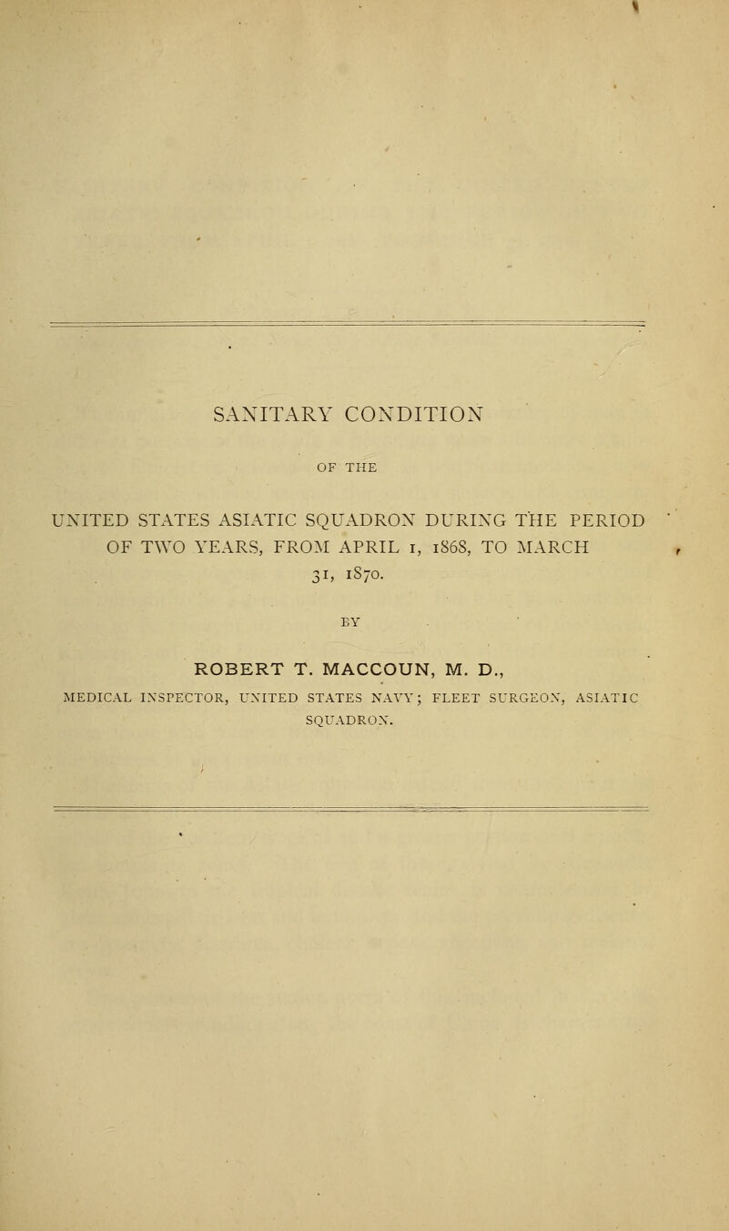 SANITARY CONDITION UNITED STATES ASIATIC SQUADRON DURING THE PERIOD OF TWO YEARS, FROM APRIL i, 1868, TO MARCH 31, 1870. ROBERT T. MACCOUN, M. D., MEDICAL INSPECTOR, UNITED STATES NAVY; FLEET SURGEON, ASIATIC SQUADRON.