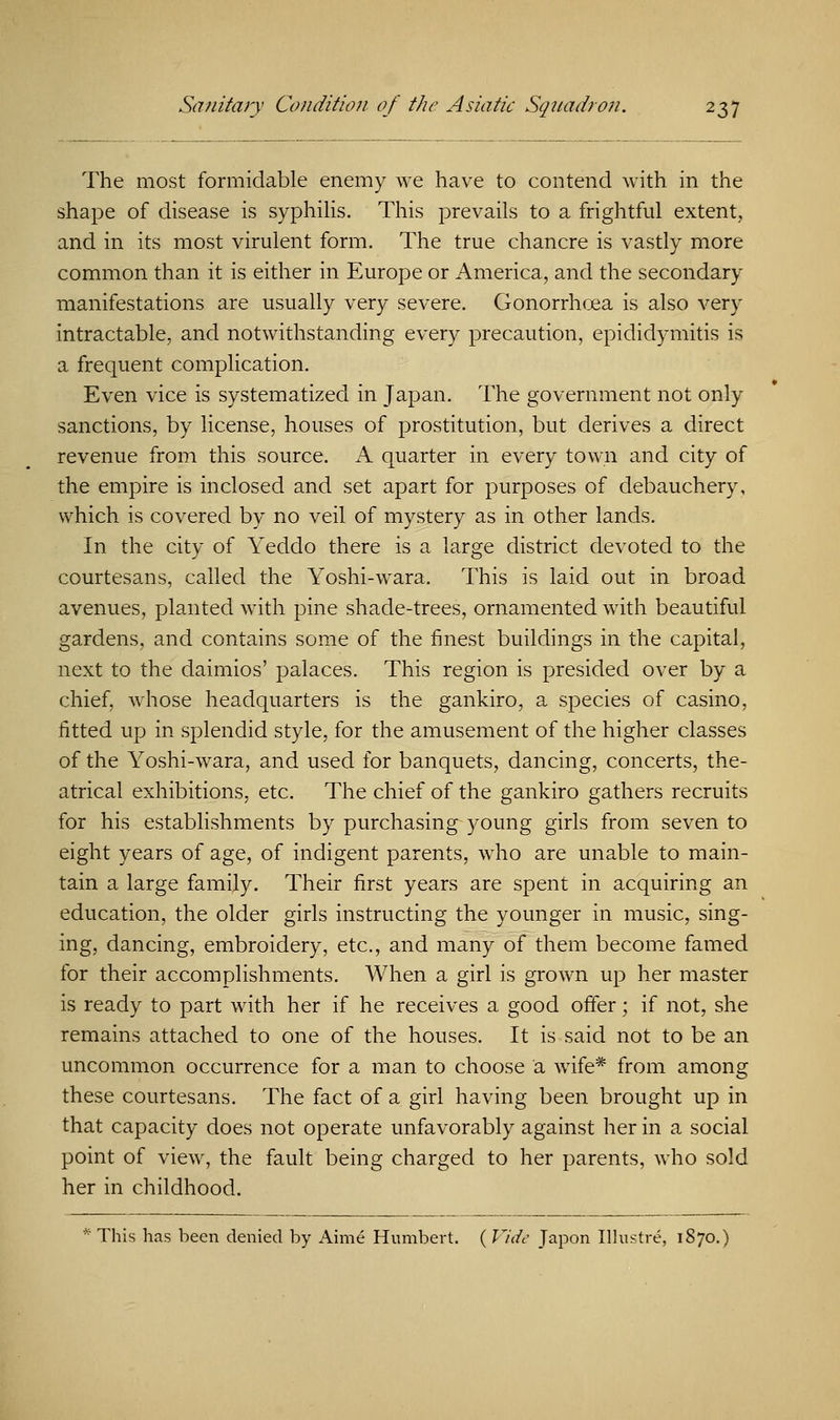 The most formidable enemy we have to contend with in the shape of disease is syphilis. This prevails to a frightful extent, and in its most virulent form. The true chancre is vastly more common than it is either in Europe or America, and the secondary manifestations are usually very severe. Gonorrhoea is also very intractable, and notwithstanding every precaution, epididymitis is a frequent complication. Even vice is systematized in Japan. The government not only sanctions, by license, houses of prostitution, but derives a direct revenue from this source. A quarter in every town and city of the empire is inclosed and set apart for purposes of debauchery, which is covered by no veil of mystery as in other lands. In the city of Yeddo there is a large district devoted to the courtesans, called the Yoshi-wara. This is laid out in broad avenues, planted with pine shade-trees, ornamented with beautiful gardens, and contains some of the finest buildings in the capital, next to the daimios' palaces. This region is presided over by a chief, whose headquarters is the gankiro, a species of casino, fitted up in splendid style, for the amusement of the higher classes of the Yoshi-wara, and used for banquets, dancing, concerts, the- atrical exhibitions, etc. The chief of the gankiro gathers recruits for his establishments by purchasing young girls from seven to eight years of age, of indigent parents, who are unable to main- tain a large family. Their first years are spent in acquiring an education, the older girls instructing the younger in music, sing- ing, dancing, embroidery, etc., and many of them become famed for their accomplishments. When a girl is grown up her master is ready to part with her if he receives a good offer; if not, she remains attached to one of the houses. It is said not to be an uncommon occurrence for a man to choose a wife* from among these courtesans. The fact of a girl having been brought up in that capacity does not operate unfavorably against her in a social point of view, the fault being charged to her parents, who sold her in childhood. This has been denied by Aime Humbert. ( Vide Japon Illustre, 1870.)